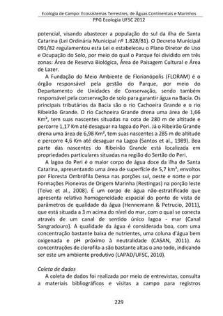 Ecologia de Campo: Ecossistemas Terrestres, de Águas Continentais e Marinhos
PPG Ecologia UFSC 2012
229
potencial, visando abastecer a população do sul da ilha de Santa
Catarina (Lei Ordinária Municipal nº 1.828/81). O Decreto Municipal
091/82 regulamentou esta Lei e estabeleceu o Plano Diretor de Uso
e Ocupação do Solo, por meio do qual o Parque foi dividido em três
zonas: Área de Reserva Biológica, Área de Paisagem Cultural e Área
de Lazer.
A Fundação do Meio Ambiente de Florianópolis (FLORAM) é o
órgão responsável pela gestão do Parque, por meio do
Departamento de Unidades de Conservação, sendo também
responsável pela conservação de solo para garantir água na Bacia. Os
principais tributários da Bacia são o rio Cachoeira Grande e o rio
Ribeirão Grande. O rio Cachoeira Grande drena uma área de 1,66
Km², tem suas nascentes situadas na cota de 280 m de altitude e
percorre 1,17 Km até desaguar na lagoa do Peri. Já o Ribeirão Grande
drena uma área de 6,98 Km², tem suas nascentes a 285 m de altitude
e percorre 4,6 Km até desaguar na Lagoa (Santos et al., 1989). Boa
parte das nascentes do Ribeirão Grande está localizada em
propriedades particulares situadas na região do Sertão do Peri.
A lagoa do Peri é o maior corpo de água doce da ilha de Santa
Catarina, apresentando uma área de superfície de 5,7 km², envoltos
por Floresta Ombrófila Densa nas porções sul, oeste e norte e por
Formações Pioneiras de Origem Marinha (Restingas) na porção leste
(Teive et al., 2008). É um corpo de água não-estratificado que
apresenta relativa homogeneidade espacial do ponto de vista de
parâmetros de qualidade da água (Hennemann & Petrucio, 2011),
que está situada a 3 m acima do nível do mar, com o qual se conecta
através de um canal de sentido único lagoa - mar (Canal
Sangradouro). A qualidade da água é considerada boa, com uma
concentração bastante baixa de nutrientes, uma coluna d'água bem
oxigenada e pH próximo à neutralidade (CASAN, 2011). As
concentrações de clorofila-a são bastante altas o ano todo, indicando
ser este um ambiente produtivo (LAPAD/UFSC, 2010).
Coleta de dados
A coleta de dados foi realizada por meio de entrevistas, consulta
a materiais bibliográficos e visitas a campo para registros
 