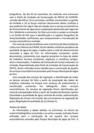 fotográficos. No dia 01 de novembro, foi realizada uma entrevista
com o Chefe de Unidades de Conservação do DEPUC da FLORAM,
visando identificar (1) os principais conflitos encontrados na gestão
da Unidade e (2) as forças motrizes decorrentes destes conflitos e
que poderiam ter algum tipo de relação com o serviço ecossistêmico
de fornecimento de água para a população abastecida pela lagoa do
Peri. Mediante a entrevista, foi feita uma visita a campo na Armação
e no Sertão do Peri para a identificação e o registro fotográfico de
áreas/atividades conflitantes, que comprometam a manutenção do
serviço ecossistêmico avaliado.
Por meio de contato telefônico com a Gerência de Meio Ambiente
e Recursos Hídricos da CASAN, foram obtidos relatórios periódicos de
qualidade da água da Lagoa, e dados sobre a rede de abastecimento
associada à lagoa do Peri. As informações constantes nestes
documentos, juntamente com aquelas presentes na base de dados
de trabalhos técnicos (relatórios, registros) e científicos (artigos,
teses e dissertações, Trabalhos de Conclusão de Curso) realizados na
Unidade, disponibilizada pelo Chefe de Unidades de Conservação do
DEPUC, foram utilizados como subsídio para a construção do quadro
de serviços ecossistêmicos prestados pelo Parque Municipal da lagoa
do Peri.
Com exceção dos serviços de regulação, a identificação de todos
os demais serviços foi feita a partir da associação dos dados de
trabalhos realizados no Parque com sistemas de ordenamento e
classificação constantes em bibliografia sobre serviços
ecossistêmicos. Os serviços de regulação foram identificados por
meio de extrapolações feitas a partir de funções de florestas ripárias
(Qualidade e quantidade de água; controle de erosão, sedimentação;
Regulação do clima) e de funções dos ecossistemas na regulação de
gases (Regulação da qualidade do ar) (Anexo 1).
Análise de dados
As informações e dados obtidos na entrevista, na leitura do
material bibliográfico consultado e na visita a campo realizada foram
utilizados para a construção de um quadro dos serviços
ecossistêmicos providos pelo Parque Municipal da lagoa do Peri. A
 