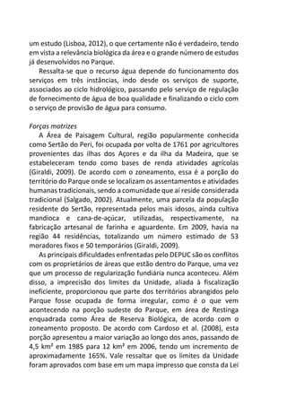 um estudo (Lisboa, 2012), o que certamente não é verdadeiro, tendo
em vista a relevância biológica da área e o grande número de estudos
já desenvolvidos no Parque.
Ressalta-se que o recurso água depende do funcionamento dos
serviços em três instâncias, indo desde os serviços de suporte,
associados ao ciclo hidrológico, passando pelo serviço de regulação
de fornecimento de água de boa qualidade e finalizando o ciclo com
o serviço de provisão de água para consumo.
Forças motrizes
A Área de Paisagem Cultural, região popularmente conhecida
como Sertão do Peri, foi ocupada por volta de 1761 por agricultores
provenientes das ilhas dos Açores e da ilha da Madeira, que se
estabeleceram tendo como bases de renda atividades agrícolas
(Giraldi, 2009). De acordo com o zoneamento, essa é a porção do
território do Parque onde se localizam os assentamentos e atividades
humanas tradicionais, sendo a comunidade que aí reside considerada
tradicional (Salgado, 2002). Atualmente, uma parcela da população
residente do Sertão, representada pelos mais idosos, ainda cultiva
mandioca e cana-de-açúcar, utilizadas, respectivamente, na
fabricação artesanal de farinha e aguardente. Em 2009, havia na
região 44 residências, totalizando um número estimado de 53
moradores fixos e 50 temporários (Giraldi, 2009).
As principais dificuldades enfrentadas pelo DEPUC são os conflitos
com os proprietários de áreas que estão dentro do Parque, uma vez
que um processo de regularização fundiária nunca aconteceu. Além
disso, a imprecisão dos limites da Unidade, aliada à fiscalização
ineficiente, proporcionou que parte dos territórios abrangidos pelo
Parque fosse ocupada de forma irregular, como é o que vem
acontecendo na porção sudeste do Parque, em área de Restinga
enquadrada como Área de Reserva Biológica, de acordo com o
zoneamento proposto. De acordo com Cardoso et al. (2008), esta
porção apresentou a maior variação ao longo dos anos, passando de
4,5 km² em 1985 para 12 km² em 2006, tendo um incremento de
aproximadamente 165%. Vale ressaltar que os limites da Unidade
foram aprovados com base em um mapa impresso que consta da Lei
 