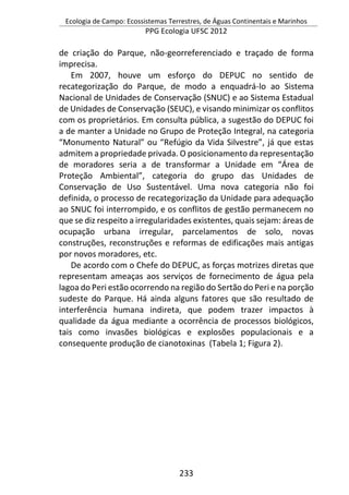 Ecologia de Campo: Ecossistemas Terrestres, de Águas Continentais e Marinhos
PPG Ecologia UFSC 2012
233
de criação do Parque, não-georreferenciado e traçado de forma
imprecisa.
Em 2007, houve um esforço do DEPUC no sentido de
recategorização do Parque, de modo a enquadrá-lo ao Sistema
Nacional de Unidades de Conservação (SNUC) e ao Sistema Estadual
de Unidades de Conservação (SEUC), e visando minimizar os conflitos
com os proprietários. Em consulta pública, a sugestão do DEPUC foi
a de manter a Unidade no Grupo de Proteção Integral, na categoria
“Monumento Natural” ou “Refúgio da Vida Silvestre”, já que estas
admitem a propriedade privada. O posicionamento da representação
de moradores seria a de transformar a Unidade em “Área de
Proteção Ambiental”, categoria do grupo das Unidades de
Conservação de Uso Sustentável. Uma nova categoria não foi
definida, o processo de recategorização da Unidade para adequação
ao SNUC foi interrompido, e os conflitos de gestão permanecem no
que se diz respeito a irregularidades existentes, quais sejam: áreas de
ocupação urbana irregular, parcelamentos de solo, novas
construções, reconstruções e reformas de edificações mais antigas
por novos moradores, etc.
De acordo com o Chefe do DEPUC, as forças motrizes diretas que
representam ameaças aos serviços de fornecimento de água pela
lagoa do Peri estão ocorrendo na região do Sertão do Peri e na porção
sudeste do Parque. Há ainda alguns fatores que são resultado de
interferência humana indireta, que podem trazer impactos à
qualidade da água mediante a ocorrência de processos biológicos,
tais como invasões biológicas e explosões populacionais e a
consequente produção de cianotoxinas (Tabela 1; Figura 2).
 