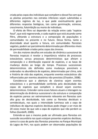 criada pelas copas dos indivíduos que compõem o dossel faz com que
as plantas presentes nos estratos inferiores sejam submetidas a
diferentes regimes de luz, o que pode eventualmente gerar
diferentes respostas biológicas, tais como germinação, estresse,
crescimento, fotoinibição ou morte de indivíduos.
O efeito de filtro vai depender da relação entre cada "espécie
focal", que está regenerando, e cada espécie que está atuando como
filtro, afetando a estrutura e a composição de populações e
comunidades no presente e no futuro. Dessa forma, tanto a
diversidade atual quanto a futura, em comunidades florestais
vegetais, podem ser parcialmente determinadas por diferentes níveis
de permeabilidade criados pelas copas das árvores.
Um dos maiores desafios em estudos de dinâmica sucessional de
florestas tropicais é revelar a importância relativa de processos
estocásticos versus processos determinísticos que afetam a
composição e a distribuição espacial de espécies, e as taxas de
mudança destes ao longo do tempo. Processos sucessionais
determinísticos são definidos como mudanças previsíveis e
ordenadas na abundância de espécies, determinadas por clima, solo
e história de vida das espécies, enquanto eventos estocásticos são
influenciados por eventos aleatórios não-previstos (Chazdon, 2008).
Considera-se que a abertura de clareiras sejam eventos
estocásticos e a permeabilidade conferida pela deciduidade das
copas de espécies que compõem o dossel sejam eventos
determinísticos. Entender como esses fatores atuam e interagem na
determinação da dinâmica sucessional e da estrutura e composição
de espécies parece ser extremamente relevante em florestas com
alto grau de deciduidade, tais como as florestas deciduais e
semideciduais, nas quais a intensidade luminosa sob a copa de
indivíduos de algumas espécies decíduas pode chegar a ser mais de
20 vezes maior do que sob a copa de espécies que não perdem as
folhas (Gandolfi, 2000).
Entende-se que o mesmo pode ser afirmado para florestas em
sucessão secundária nas quais estejam presentes espécies decíduas,
como é o caso de parte das florestas presentes no Parque Municipal
da Lagoa do Peri, nas quais podem ser observadas populações da
 