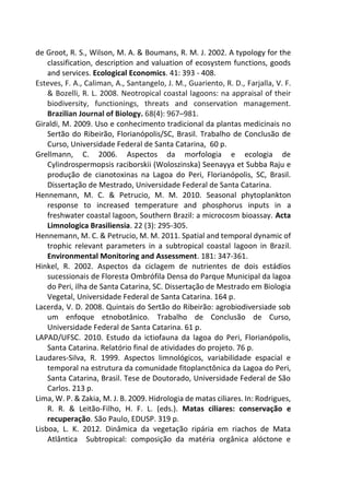 de Groot, R. S., Wilson, M. A. & Boumans, R. M. J. 2002. A typology for the
classification, description and valuation of ecosystem functions, goods
and services. Ecological Economics. 41: 393 - 408.
Esteves, F. A., Caliman, A., Santangelo, J. M., Guariento, R. D., Farjalla, V. F.
& Bozelli, R. L. 2008. Neotropical coastal lagoons: na appraisal of their
biodiversity, functionings, threats and conservation management.
Brazilian Journal of Biology. 68(4): 967–981.
Giraldi, M. 2009. Uso e conhecimento tradicional da plantas medicinais no
Sertão do Ribeirão, Florianópolis/SC, Brasil. Trabalho de Conclusão de
Curso, Universidade Federal de Santa Catarina, 60 p.
Grellmann, C. 2006. Aspectos da morfologia e ecologia de
Cylindrospermopsis raciborskii (Woloszinska) Seenayya et Subba Raju e
produção de cianotoxinas na Lagoa do Peri, Florianópolis, SC, Brasil.
Dissertação de Mestrado, Universidade Federal de Santa Catarina.
Hennemann, M. C. & Petrucio, M. M. 2010. Seasonal phytoplankton
response to increased temperature and phosphorus inputs in a
freshwater coastal lagoon, Southern Brazil: a microcosm bioassay. Acta
Limnologica Brasiliensia. 22 (3): 295-305.
Hennemann, M. C. & Petrucio, M. M. 2011. Spatial and temporal dynamic of
trophic relevant parameters in a subtropical coastal lagoon in Brazil.
Environmental Monitoring and Assessment. 181: 347-361.
Hinkel, R. 2002. Aspectos da ciclagem de nutrientes de dois estádios
sucessionais de Floresta Ombrófila Densa do Parque Municipal da lagoa
do Peri, ilha de Santa Catarina, SC. Dissertação de Mestrado em Biologia
Vegetal, Universidade Federal de Santa Catarina. 164 p.
Lacerda, V. D. 2008. Quintais do Sertão do Ribeirão: agrobiodiversiade sob
um enfoque etnobotânico. Trabalho de Conclusão de Curso,
Universidade Federal de Santa Catarina. 61 p.
LAPAD/UFSC. 2010. Estudo da ictiofauna da lagoa do Peri, Florianópolis,
Santa Catarina. Relatório final de atividades do projeto. 76 p.
Laudares-Silva, R. 1999. Aspectos limnológicos, variabilidade espacial e
temporal na estrutura da comunidade fitoplanctônica da Lagoa do Peri,
Santa Catarina, Brasil. Tese de Doutorado, Universidade Federal de São
Carlos. 213 p.
Lima, W. P. & Zakia, M. J. B. 2009. Hidrologia de matas ciliares. In: Rodrigues,
R. R. & Leitão-Filho, H. F. L. (eds.). Matas ciliares: conservação e
recuperação. São Paulo, EDUSP. 319 p.
Lisboa, L. K. 2012. Dinâmica da vegetação ripária em riachos de Mata
Atlântica Subtropical: composição da matéria orgânica alóctone e
 