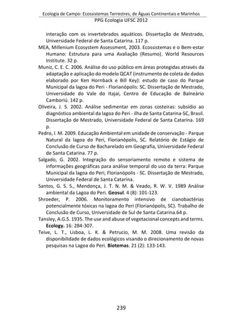 Ecologia de Campo: Ecossistemas Terrestres, de Águas Continentais e Marinhos
PPG Ecologia UFSC 2012
239
interação com os invertebrados aquáticos. Dissertação de Mestrado,
Universidade Federal de Santa Catarina. 117 p.
MEA, Millenium Ecosystem Assessment, 2003. Ecossistemas e o Bem-estar
Humano: Estrutura para uma Avaliação (Resumo). World Resources
Institute. 32 p.
Muniz, C. E. C. 2006. Análise do uso público em áreas protegidas através da
adaptação e aplicação do modelo QCAT (instrumento de coleta de dados
elaborado por Ken Hornback e Bill Key): estudo de caso do Parque
Municipal da lagoa do Peri - Florianópolis: SC. Dissertação de Mestrado,
Universidade do Vale do Itajaí, Centro de Educação de Balneário
Camboriú. 142 p.
Oliveira, J. S. 2002. Análise sedimentar em zonas costeiras: subsídio ao
diagnóstico ambiental da lagoa do Peri - ilha de Santa Catarina-SC, Brasil.
Dissertação de Mestrado, Universidade Federal de Santa Catarina. 169
p.
Pedro, I. M. 2009. Educação Ambiental em unidade de conservação - Parque
Natural da lagoa do Peri, Florianópolis, SC. Relatório de Estágio de
Conclusão de Curso de Bacharelado em Geografia, Universidade Federal
de Santa Catarina. 77 p.
Salgado, G. 2002. Integração do sensoriamento remoto e sistema de
informações geográficas para análise temporal do uso da terra: Parque
Municipal da lagoa do Peri, Florianópolis - SC. Dissertação de Mestrado,
Universidade Federal de Santa Catarina.
Santos, G. S. S., Mendonça, J. T. N. M. & Veado, R. W. V. 1989 Análise
ambiental da Lagoa do Peri. Geosul. 4 (8): 101-123.
Shroeder, P. 2006. Monitoramento intensivo de cianobactérias
potencialmente tóxicas na lagoa do Peri (Florianópolis, SC). Trabalho de
Conclusão de Curso, Universidade de Sul de Santa Catarina.64 p.
Tansley, A.G.S. 1935. The use and abuse of vegetacional concepts and terms.
Ecology. 16: 284-307.
Teive, L. T., Lisboa, L. K. & Petrucio, M. M. 2008. Uma revisão da
disponibilidade de dados ecológicos visando o direcionamento de novas
pesquisas na Lagoa do Peri. Biotemas. 21 (2): 133-143.
 