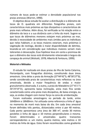 número de tocas pode-se estimar a densidade populacional nas
praias arenosas (Warren, 1990).
O objetivo desse estudo foi avaliar a distribuição e o diâmetro de
tocas de O. quadrata em diferentes fisiografias praiais, com
características mais próximas ao tipo dissipativo e características de
praia mais reflexiva. Além disso, foi verificado se há relação entre o
diâmetro da toca e a sua distância com a linha da maré. Sugere-se
que tocas de diâmetros menores estejam mais próximas ao mar,
devido à necessidade de ambientes mais úmidos para os indivíduos
que nelas habitam, e as tocas maiores estariam, mais próximas à
vegetação de restinga, devido à maior disponibilidade de detritos,
levando-se em consideração que indivíduos maiores seriam mais
tolerantes à dessecação. Essa hipótese leva em conta a premissa de
que o diâmetro das tocas está diretamente relacionado à largura da
carapaça do animal (Wolcott, 1978; Alberto & Fontoura, 1999).
Material e Métodos
O estudo foi realizado em duas praias da Ilha de Santa Catarina,
Florianópolis, com fisiografias distintas, constituindo duas áreas
amostrais. Uma delas a praia da Armação (27°44’42”S; 48°30’27”0),
sendo considerada praia de características mais reflexivas na área
amostrada, devido a maior frequência de ondas e maior
granulometria observada. E a outra, a praia do Matadeiro (27°45'1"S
48°29'59"O), apresenta baixa inclinação, areia mais fina sendo
caracterizada como uma praia mais dissipativa, de baixa energia, ou
seja, as ondas chegam com menor força na zona de arrebentação.
Foram realizadas amostragens no período da tarde, entre
16h00min e 18h00min. Foi utilizada como referencia a linha d’ água
no momento de maré mais baixa do dia. Em cada área amostral
foram definidos três pontos, distanciados entre si por 40 metros.
Cada ponto apresentava uma área de 300 m², sendo 30 metros
paralelos à linha de água e 10 metros perpendiculares à mesma.
Foram determinados e amostrados quatro transectos
correspondentes a: um metro, quatro metros, sete metros e 10
metros da linha de água. Estes foram reconhecidos como gradiente
 