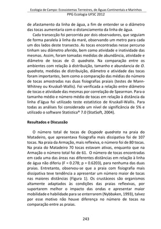 Ecologia de Campo: Ecossistemas Terrestres, de Águas Continentais e Marinhos
PPG Ecologia UFSC 2012
243
de afastamento da linha de água, a fim de entender se o diâmetro
das tocas aumentaria com o distanciamento da linha de água.
Cada transecção foi percorrida por dois observadores, que seguiam
de forma paralela à linha da maré, observando um metro para cada
um dos lados deste transecto. As tocas encontradas nesse percurso
tinham seu diâmetro aferido, bem como atividade e inatividade das
mesmas. Assim, foram tomadas medidas de abundância, atividade e
diâmetro de tocas de O. quadrata. Na comparação entre os
ambientes com relação à distribuição, tamanho e abundancia de O.
quadrata, medidas de distribuição, diâmetro e atividade das tocas
foram importantes, bem como a comparação das médias do número
de tocas amostradas nas duas fisiografias praiais (testes de Mann-
Whitney ou Kruskall-Wallis). Foi verificada a relação entre diâmetro
de tocas e atividade das mesmas por correlação de Spearman. Para o
tamanho médio e número médio de tocas em relação à distância da
linha d’água foi utilizado teste estatístico de Kruskall-Wallis. Para
todas as análises foi considerado um nível de significância de 5% e
utilizado o software Statistica® 7.0 (StatSoft, 2004).
Resultados e Discussão
O número total de tocas de Ocypode quadrata na praia do
Matadeiro, que apresentava fisiografia mais dissipativa foi de 107
tocas. Na praia da Armação, mais reflexiva, o número foi de 80 tocas.
Na praia do Matadeiro 70 tocas estavam ativas, enquanto que na
Armação o número total foi de 61. O número de tocas encontradas
em cada uma das áreas nas diferentes distâncias em relação à linha
de água não diferiu (F = 0.278; p = 0.6203), para nenhuma das duas
praias. Entretanto, observou-se que a praia com fisiografia mais
dissipativa teve tendência a apresentar um número maior de tocas
nas maiores distâncias (Figura 1). Os crustáceos são organismos
altamente adaptados às condições das praias reflexivas, por
suportarem melhor o impacto das ondas e apresentar maior
mobilidade e habilidade para se enterrarem (Nybbaken, 1993), talvez
por esse motivo não houve diferença no número de tocas na
comparação entre as praias.
 