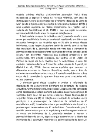 Ecologia de Campo: Ecossistemas Terrestres, de Águas Continentais e Marinhos
PPG Ecologia UFSC 2012
23
espécie arbórea decídua Schizolobium parahyba (Vell.) Blake
(Fabaceae). A espécie é nativa na Floresta Atlântica, com área de
distribuição natural que compreende a vertente litorânea da Serra do
Mar, desde o Rio de Janeiro até o Rio Grande do Sul (Lorenzi 1992). É
uma espécie pioneira, de rápido crescimento nas regiões sul e
sudeste do Brasil (Inoue et al., 1984) e que, na região de estudo,
apresenta deciduidade anual da copa na estação seca.
A deciduidade da copa de indivíduos de S. parahyba confere uma
maior permeabilidade luminosa ao dossel, resultando em diferentes
respostas biológicas das espécies que estão sob as copas desses
indivíduos. Essas respostas podem variar de acordo com as idades
dos indivíduos de S. parahyba, tendo em vista que o aumento da
permeabilidade do dossel durante intervalos de tempo variados pode
resultar em diferentes respostas das espécies presentes e em
regeneração. Um estudo realizado, por Daltrini et al. (2010) no
Parque da lagoa do Peri, revelou que P. umbellatum é uma das
espécies mais abundantes e frequentes sob as copas de S. parahyba
(Daltrini et al., 2010), dentre outras espécies que ocupam os
diferentes estratos da floresta. Ressaltou, ainda, que a área de
cobertura nas unidades amostrais por P. umbellatum foi maior sob as
copas de S. parahyba do que em áreas nas quais a espécies não
estava presente.
O objetivo geral deste trabalho é avaliar a influência da
deciduidade de Schizolobium parahyba na cobertura da espécie
arbustiva Piper umbellatum L. (Piperaceae), popularmente conhecida
como pariparoba, espécie pioneira indicadora dos estágios iniciais de
sucessão. Com base nas premissas expostas, foram formuladas as
seguintes hipóteses: (1) há relação entre a idade de indivíduos de S.
parahyba e a porcentagem de cobertura de indivíduos de P.
umbellatum, e (2) há relação entre a permeabilidade do dossel e a
porcentagem de cobertura de P. umbellatum. Considerando que, à
medida que o tempo passa, as espécies que estão regenerando sob
as copas de indivíduos de S. parahyba tendem a reduzir a
permeabilidade do dossel, espera-se que quanto maior a idade dos
indivíduos de S. parahyba, menor será a permeabilidade do dossel, e,
 