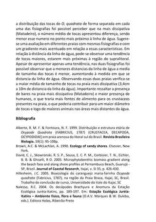 a distribuição das tocas de O. quadrata de forma separada em cada
uma das fisiografias foi possível perceber que na mais dissipativa
(Matadeiro), o número médio de tocas apresentou diferença, sendo
menor esse numero no ponto mais próximo à linha de água. Sugere-
se uma avaliação em diferentes praias com mesmas fisiografias e com
um gradiente mais acentuado em relação a essas características. Em
relação à distância da linha de água, pode-se observar uma tendência
de tocas maiores, estarem mais próximas à região do supralitoral.
Apesar de apresentar apenas uma tendência, nas duas fisiografias foi
possível observar que a menores distancias da linha de água a media
de tamanho das tocas é menor, aumentando à medida em que se
distancia da linha de água. Observando essas duas praias verifica-se
a maior média de tamanho de tocas na praia mais dissipativa (3,4cm
a 10m de distancia da linha da água). Importante ressaltar a presença
de bares na praia mais dissipativa (Matadeiro) e maior presença de
humanos, o que traria mais fontes de alimento para os crustaceos
presentes na praia, o que poderia contribuir para um maior diâmetro
de tocas e logo de maiores animais nas áreas mais distantes da água.
Bibliografia
Alberto, R. M. F. & Fontoura, N. F. 1999. Distribuição e estrutura etária de
Ocypode Quadrata (FABRICIUS, 1787) (CRUSTACEA, DECAPODA,
OCYPODIDAE) em praia arenosa do litoral sul do Brasil. Revista Brasileira
Biologia. 59(1): 95-108p.
Brown, A.C. & McLachlan, A. 1990. Ecology of sandy shores. Elsevier, New
York.
David, C. J., Skowronski, R. S. P., Sousa, E. C. P. M., Corbisier, T. N., Eichler,
B. B. & Ghiselli, R O. 2005. Microphytobenthic biomass gradient along
the beach face and along shore profiles at Pernambuco Beach, Guarujá -
SP, Brazil. Journal of Coastal Research, Itajaí, v. SI 35, p. 426-430.
Hillesheim, J.C. 2005. Bioecologia do caranguejo maria-farinha Ocypode
quadrata (Fabricius, 1787), na região da Praia Brava, Itajaí, SC, Brasil.
Trabalho de conclusão de curso, Universidade do Vale do Itajaí, SC
Nalesso, R.C. 2004. Os decápodes Brachyura e Anomura da Estação
Ecológica Juréia-Itatins, pp. 189-197. Em: Estação Ecológica Juréia-
Itatins – Ambiente físico, flora e fauna (O.A.V. Marques & W. Duleba,
eds.). Editora Holos, Ribeirão Preto
 