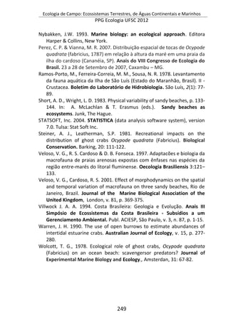 Ecologia de Campo: Ecossistemas Terrestres, de Águas Continentais e Marinhos
PPG Ecologia UFSC 2012
249
Nybakken, J.W. 1993. Marine biology: an ecological approach. Editora
Harper & Collins, New York.
Perez, C. P. & Vianna, M. R. 2007. Distribuição espacial de tocas de Ocypode
quadrata (fabricius, 1787) em relação à altura da maré em uma praia da
ilha do cardoso (Cananéia, SP). Anais do VIII Congresso de Ecologia do
Brasil. 23 a 28 de Setembro de 2007, Caxambu – MG.
Ramos-Porto, M., Ferreira-Correia, M. M., Sousa, N. R. 1978. Levantamento
da fauna aquática da Ilha de São Luís (Estado do Maranhão, Brasil). II -
Crustacea. Boletim do Laboratório de Hidrobiologia. São Luís, 2(1): 77-
89.
Short, A. D., Wright, L. D. 1983. Physical variability of sandy beaches, p. 133-
144. In: A. McLachlan & T. Erasmus (eds.). Sandy beaches as
ecosystems. Junk, The Hague.
STATSOFT, Inc. 2004. STATISTICA (data analysis software system), version
7.0. Tulsa: Stat Soft Inc.
Steiner, A. J., Leatherman, S.P. 1981. Recreational impacts on the
distribution of ghost crabs Ocypode quadrata (Fabricius). Biological
Conservation. Barking, 20: 111-122.
Veloso, V. G., R. S. Cardoso & D. B. Fonseca. 1997. Adaptacões e biologia da
macrofauna de praias arenosas expostas com ênfases nas espécies da
região entre-marés do litoral fluminense. Oecologia Brasiliensis 3:121–
133.
Veloso, V. G., Cardoso, R. S. 2001. Effect of morphodynamics on the spatial
and temporal variation of macrofauna on three sandy beaches, Rio de
Janeiro, Brazil. Journal of the Marine Biological Association of the
United Kingdom, London, v. 81, p. 369-375.
Villwock J. A. A. 1994. Costa Brasileira: Geologia e Evolução. Anais III
Simpósio de Ecossistemas da Costa Brasileira - Subsídios a um
Gerenciamento Ambiental. Publ. ACIESP, São Paulo, v. 3, n. 87, p. 1-15.
Warren, J. H. 1990. The use of open burrows to estimate abundances of
intertidal estuarine crabs. Australian Journal of Ecology, v. 15, p. 277-
280.
Wolcott, T. G., 1978. Ecological role of ghost crabs, Ocypode quadrata
(Fabricius) on an ocean beach: scavengersor predators? Journal of
Experimental Marine Biology and Ecology., Amsterdan, 31: 67-82.
 