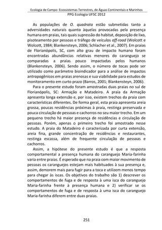 Ecologia de Campo: Ecossistemas Terrestres, de Águas Continentais e Marinhos
PPG Ecologia UFSC 2012
251
As populações de O. quadrata estão submetidas tanto a
adversidades naturais quanto àquelas provocadas pela presença
humana em praias, tais quais supressão do habitat, deposição de lixo,
pisoteamento por pessoas e tráfego de veículos off-road (Wolcott e
Wolcott, 1984; Blankensteyn, 2006; Schlacher et al., 2007). Em praias
de Florianópolis, SC, com alto grau de impacto humano foram
encontradas abundâncias relativas menores do caranguejo se
comparadas a praias pouco impactadas pelos humanos
(Blankensteyn, 2006). Sendo assim, o número de tocas pode ser
utilizado como parâmetro bioindicador para a análise de impactos
antropogênicos em praias arenosas e sua viabilidade para estudos de
monitoramento em curto prazo (Barros, 2001; Blankensteyn, 2006).
Para o presente estudo foram amostradas duas praias no sul de
Florianópolis, SC: Armação e Matadeiro. A praia da Armação
apresenta longa extensão e, por isso, existem trechos da praia com
características diferentes. De forma geral, esta praia apresenta areia
grossa, poucas residências próximas à praia, restinga preservada e
pouca circulação de pessoas e cachorros no seu maior trecho. Em um
pequeno trecho há maior presença de residências e circulação de
pessoas. Porém, apenas o primeiro trecho foi amostrado nesse
estudo. A praia do Matadeiro é caracterizada por curta extensão,
areia fina, grande concentração de residências e restaurantes,
restinga escassa, além de frequente circulação de pessoas e
cachorros.
Assim, a hipótese do presente estudo é que a resposta
comportamental a presença humana do caranguejo Maria-farinha
varia entre praias. É esperado que na praia com maior movimento de
pessoas os caranguejos estejam mais habituados à sua presença e,
assim, demorem mais para fugir para a toca e utilizem menos tempo
para chegar às iscas. Os objetivos do trabalho são 1) descrever os
comportamentos de fuga e de resposta à uma isca do caranguejo
Maria-farinha frente à presença humana e 2) verificar se os
comportamentos de fuga e de resposta à uma isca do caranguejo
Maria-farinha diferem entre duas praias.
 