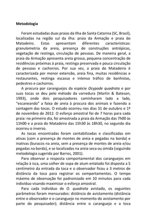 Metodologia
Foram estudadas duas praias da Ilha de Santa Catarina (SC, Brasil),
localizadas na região sul da ilha: praia da Armação e praia do
Matadeiro. Estas apresentam diferentes características:
granulometria da areia, presença de construções antrópicas,
vegetação de restinga, circulação de pessoas. De maneira geral, a
praia da Armação apresenta areia grossa, pequena concentração de
residências próximas à praia, restinga preservada e pouca circulação
de pessoas e cachorros. Por sua vez, a praia do Matadeiro é
caracterizada por menor extensão, areia fina, muitas residências e
restaurantes, restinga escassa e intenso tráfico de banhistas,
pedestres e cachorros.
A procura por caranguejos da espécie Ocypode quadrata e por
suas tocas se deu pelo método da varredura (Martin & Bateson,
1993), onde dois pesquisadores caminharam lado a lado,
“escaneando” a faixa de areia à procura dos animais e fazendo a
contagem das tocas. O estudo ocorreu nos dias 31 de outubro e 1º
de novembro de 2012. O esforço amostral foi de 7 horas para cada
praia: no primeiro dia, foi amostrada a praia da Armação das 7h00 às
11h00 e a praia do Matadeiro das 15h30 às 18h30, no segundo dia
ocorreu o inverso.
As tocas encontradas foram contabilizadas e classificadas em
ativas (com a presença de montes de areia e pegadas na borda) e
inativas (buracos na areia, sem a presença de montes de areia e/ou
pegadas na borda), e se localizadas na areia seca ou úmida (seguindo
metodologia sugerida por Barros, 2001).
Para observar a resposta comportamental dos caranguejos em
relação à isca, uma colher de sopa de atum enlatado foi disposta a 5
centímetro da entrada da toca e o observador ficou a 3 metros de
distância da toca para registrar os comportamentos. O tempo
máximo de observação foi padronizado em 10 minutos para cada
indivíduo visando maximizar o esforço amostral.
Para cada indivíduo de O. quadrata avistado, os seguintes
parâmetros foram mensurados: distância de avistamento (distância
entre o observador e o caranguejo no momento do avistamento por
parte do pesquisador); distância entre o caranguejo e a toca
 