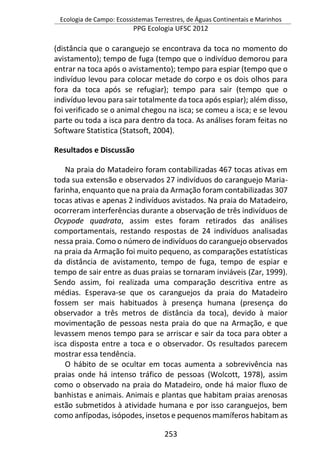 Ecologia de Campo: Ecossistemas Terrestres, de Águas Continentais e Marinhos
PPG Ecologia UFSC 2012
253
(distância que o caranguejo se encontrava da toca no momento do
avistamento); tempo de fuga (tempo que o indivíduo demorou para
entrar na toca após o avistamento); tempo para espiar (tempo que o
indivíduo levou para colocar metade do corpo e os dois olhos para
fora da toca após se refugiar); tempo para sair (tempo que o
indivíduo levou para sair totalmente da toca após espiar); além disso,
foi verificado se o animal chegou na isca; se comeu a isca; e se levou
parte ou toda a isca para dentro da toca. As análises foram feitas no
Software Statistica (Statsoft, 2004).
Resultados e Discussão
Na praia do Matadeiro foram contabilizadas 467 tocas ativas em
toda sua extensão e observados 27 indivíduos do caranguejo Maria-
farinha, enquanto que na praia da Armação foram contabilizadas 307
tocas ativas e apenas 2 indivíduos avistados. Na praia do Matadeiro,
ocorreram interferências durante a observação de três indivíduos de
Ocypode quadrata, assim estes foram retirados das análises
comportamentais, restando respostas de 24 indivíduos analisadas
nessa praia. Como o número de indivíduos do caranguejo observados
na praia da Armação foi muito pequeno, as comparações estatísticas
da distância de avistamento, tempo de fuga, tempo de espiar e
tempo de sair entre as duas praias se tornaram inviáveis (Zar, 1999).
Sendo assim, foi realizada uma comparação descritiva entre as
médias. Esperava-se que os caranguejos da praia do Matadeiro
fossem ser mais habituados à presença humana (presença do
observador a três metros de distância da toca), devido à maior
movimentação de pessoas nesta praia do que na Armação, e que
levassem menos tempo para se arriscar e sair da toca para obter a
isca disposta entre a toca e o observador. Os resultados parecem
mostrar essa tendência.
O hábito de se ocultar em tocas aumenta a sobrevivência nas
praias onde há intenso tráfico de pessoas (Wolcott, 1978), assim
como o observado na praia do Matadeiro, onde há maior fluxo de
banhistas e animais. Animais e plantas que habitam praias arenosas
estão submetidos à atividade humana e por isso caranguejos, bem
como anfípodas, isópodes, insetos e pequenos mamíferos habitam as
 
