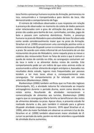 Ecologia de Campo: Ecossistemas Terrestres, de Águas Continentais e Marinhos
PPG Ecologia UFSC 2012
257
toca frente a presença humana na praia da Armação, permaneceu na
isca, consumindo-a e transportando-a para dentro da toca, não
demonstrando o comportamento de fuga.
O número de indivíduos observados e suas respostas em relação
à presença do observador no momento da coleta de dados parecem
estar relacionados com o grau de utilização das praias. Ambas as
praias são usadas para banho de mar, caminhadas, corridas, jogos de
bola e passeio com cachorros domésticos. Porém, a presença
humana na praia do Matadeiro para atividades de lazer foi observada
como sendo consideravelmente maior que na praia da Armação.
Strachan et al. (1999) encontraram uma correlação positiva entre o
número de tocas de Ocypode cursor e o número de pessoas utilizando
a praia. De acordo com relato informal de um funcionário de um dos
restaurantes da praia do Matadeiro, como naquela praia as mesas e
cadeiras dos restaurantes ficam na faixa de areia e que é comum a
queda de restos de comida no chão, os caranguejos costumam sair
da toca à noite e se alimentar destes restos de comida. Este
comportamento pode ser um indício de que estes animais estão se
acostumando a utilizar alimento de origem antrópica e, baseados nos
resultados deste estudo, lugares mais frequentados por pessoas
tendem a ter mais tocas ativas e, consequentemente mais
caranguejos. Tal comportamento já foi relatado em estudos
anteriores (Blankensteyn, 2006).
Blankensteyn (2006) também verificou que na Praia dos Ingleses
(Florianópolis, SC), a atividade noturna foi relacionada ao impacto
antropogênico durante o período diurno, assim como descrito no
relato acima. Resultando de atividades recreacionais e
comercialização de alimentos aos turistas, Blankensteyn (2006)
sugeriu que os caranguejos Maria-farinha se beneficiaram dos restos
de alimentos deixados na praia. Apesar disso, o presente estudo foi
realizado durante o dia, pois também é relatado para o gênero
Ocypode atividade crepuscular (Vannini, 1976 apud Strachan et al.
1999), além da maior facilidade em observar os animais à luz do dia.
Strachan et al. (1999) também observaram maior atividade de O.
cursor no período da noite, porém no mês de setembro a quantidade
de atividade diurna aumentou.
 
