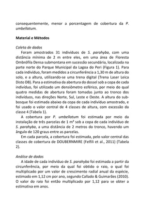consequentemente, menor a porcentagem de cobertura da P.
umbellatum.
Material e Métodos
Coleta de dados
Foram amostrados 31 indivíduos de S. parahyba, com uma
distância mínima de 2 m entre eles, em uma área de Floresta
Ombrófila Densa submontana em sucessão secundária, localizada na
parte norte do Parque Municipal da Lagoa do Peri (Figura 1). Para
cada indivíduo, foram medidos a circunferência a 1,30 m de altura do
solo, e a altura, utilizando-se uma trena digital (Trena Laser Leica
Disto D8). Para a estimativa da abertura do dossel sob a copa de cada
indivíduo, foi utilizado um densiômetro esférico, por meio do qual
quatro medidas de abertura foram tomadas junto ao tronco dos
indivíduos, nas direções Norte, Sul, Leste e Oeste. A altura do sub-
bosque foi estimada abaixo da copa de cada indivíduo amostrado, e
foi usado o valor central de 4 classes de altura, com excessão da
classe 4 (Tabela 1).
A cobertura por P. umbellatum foi estimada por meio da
instalação de três parcelas de 1 m² sob a copa de cada indivíduo de
S. parahyba, a uma distância de 2 metros do tronco, havendo um
ângulo de 120 graus entre as parcelas.
Em cada parcela, a cobertura foi estimada, pelo valor central das
classes de cobertura de DOUBERNMIRE (Felfili et al., 2011) (Tabela
2).
Análise de dados
A idade de cada indivíduo de S. parahyba foi estimada a partir da
circunferência, por meio da qual foi obtido o raio, o qual foi
multiplicado por um valor de crescimento radial anual da espécie,
estimado em 1,12 cm por ano, segundo Callado & Guimarães (2010).
O valor do raio foi então multiplicado por 1,12 para se obter a
estimativa em anos.
 