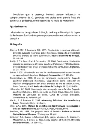 Conclui-se que a presença humana parece influenciar o
comportamento de O. quadrata em praias com grande fluxo de
banhistas e pedestres, como observado na Praia do Matadeiro.
Agradecimentos
Gostaríamos de agradecer à direção do Parque Municipal da Lagoa
do Peri e seus funcionários pelo suporte e acolhimento durante nossa
pesquisa.
Bibliografia
Alberto, R.M.F. & Fontoura, N.F. 1999. Distribuição e estrutura etária de
Ocypode quadrata (Fabricius, 1787) (Crustacea, Decapoda, Ocypodidae)
em praia arenosa do litoral Sul do Brasil. Revista Brasileira de Biologia.
59: 95-108.
Araújo, C.C.V. Rosa, D.M. & Fernandes, J.M. 2008. Densidade e distribuição
espacial do caranguejo Ocypode quadrata (Fabricius, 1787) (Crustacea,
Ocypodidae) em três praias arenosas do Espírito Santo, Brasil. Biotemas.
21 (4): 73-80.
Barros, F. 2001. Ghost crabs as a tool for rapid assessment of human impacts
on exposed sandy beaches. Biological Conservation. 97: 399-404.
Blankensteyn, A. 2006. O uso do caranguejo maria-farinha Ocypode
quadrata (Fabricius) (Crustacea, Ocypodidae) como indicador de
impactos antropogênicos em praias arenosas da Ilha de Santa Catarina,
Santa Catarina, Brasil. Revista Brasileira de Zoologia. 23 (3): 870–876.
Hillesheim, J.C. 2005. Bioecologia do caranguejo maria-farinha Ocypode
quadrata (Fabricius, 1767), na região da Praia Brava, Itajaí, SC, Brasil.
Trabalho de Conclusão de Curso. Curso de Ciências Biológicas.
Universidade do Vale do Itajaí.
Martin, P. & Bateson, R. 1993. Measuring Behaviour: An Introductory
Guide. Cambridge University Press.
Melo, G.A.S. 1996. Manual de identificação dos Brachyura (caranguejos e
siris) do litoral brasileiro. São Paulo, FAPESP, Plêiade, 603p.
Rathbum, M.J. 1918. The grapsoid crabs of America. Bulletin of United
States National Museum, Washington, 97: 461.
Schlacher, T.A., Dugan, J., Schoeman, D.S., Lastra, M., Jones, A., Scapini, F.,
McLachlan, A. & Defeo, O. 2007. Sandy beaches at the brink. Diversity
and Distributions. 13: 556–560.
 