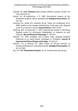 Ecologia de Campo: Ecossistemas Terrestres, de Águas Continentais e Marinhos
PPG Ecologia UFSC 2012
259
Statsoft, Inc. 2004. Statistica (data analysis software system), version 7.0.
Tulsa, Stat Soft Inc.
Steiner, A.J. & Leatherman, S. P. 1981. Recreational impacts on the
distribution of ghost crabs O. quadrata Fab. Biological Conservation. 20:
111-122.
Strachan, P.H., Smith, R.C., Hamilton, D.A.B., Taylor, A.C. & Atkinson, R.J.A.
1999. Sutdies on the ecology and behaviour of the gost crab, Ocypode
cursor (L.) in northern Cyprus. Scientia Marina. 63(1): 51-60.
Warburg, M.R. & Shuchman, E. 1979. Experimental studies in burrowing
Ocypode cursor (L.) (Crustacea: Ocypodidae), in response to sand
moisture. Marine Behaviour Physiology. 6: 147-156.
Wolcott, T.G. 1978. Ecological role of ghost crabs, Ocypode quadrata
(Fabricius) on an ocean beach: Scavengers or Predators? Journal of
Experimental Marine Biology and Ecology. 31:103-113.
Wolcott, T.G. & Wolcott D.L. 1984. Impact of off-road vehicles on
macroinvertebrates of a mid-Atlantic beach. Biological Conservation. 29
(3): 217-240.
Zar, J.H. 1999. Biostatistical Analysis. 3a ed., Prentice Hall, New Jersey.
 