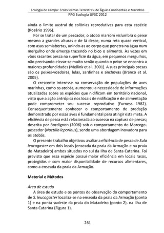 Ecologia de Campo: Ecossistemas Terrestres, de Águas Continentais e Marinhos
PPG Ecologia UFSC 2012
261
ainda o limite austral de colônias reprodutivas para esta espécie
(Rosário 1996).
Por se tratar de um pescador, o atobá marrom vislumbra o peixe
mesmo a grandes alturas e de lá desce, numa reta quase vertical,
com asas semiabertas, unindo-as ao corpo que penetra na água num
mergulho onde emerge trazendo no bico o alimento. Às vezes em
vôos rasantes pesca na superfície da água, em pequenos mergulhos,
não precisando elevar-se muito senão quando o peixe se encontra a
maiores profundidades (Mellink et al. 2001). A suas principais presas
são os peixes-voadores, lulas, sardinhas e anchovas (Branco et al.
2005).
O crescente interesse na conservação de populações de aves
marinhas, como os atobás, aumentou a necessidade de informações
atualizadas sobre as espécies que nidificam em território nacional,
visto que a ação antrópica nos locais de nidificação e de alimentação
pode comprometer seu sucesso reprodutivo (Furness 1982).
Consequentemente conhecer o comportamento de predação
demonstrado por essas aves é fundamental para atingir esta meta. A
eficiência de pesca está relacionada ao sucesso na captura de presas;
descrita por Bordignon (2006) sob o comportamento do Morcego-
pescador (Noctilio leporinus), sendo uma abordagem inovadora para
os atobás.
O presente trabalho objetivou avaliar a eficiência de pesca de Sula
leucogaster em dois locais (enseada da praia da Armação e na praia
do Matadeiro) ambos situados no sul da Ilha de Santa Catarina. Foi
previsto que essa espécie possui maior eficiência em locais rasos,
protegidos e com maior disponibilidade de recursos alimentares,
como a enseada da praia da Armação.
Material e Métodos
Área de estudo
A área de estudo e os pontos de observação do comportamento
de S. leucogaster localiza-se na enseada da praia da Armação (ponto
1) e na ponta sudeste da praia do Matadeiro (ponto 2), na Ilha de
Santa Catarina (Figura 1).
 