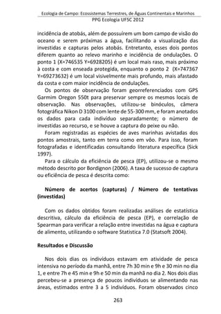 Ecologia de Campo: Ecossistemas Terrestres, de Águas Continentais e Marinhos
PPG Ecologia UFSC 2012
263
incidência de atobás, além de possuírem um bom campo de visão do
oceano e serem próximas a água, facilitando a visualização das
investidas e capturas pelos atobás. Entretanto, esses dois pontos
diferem quanto ao relevo marinho e incidência de ondulações. O
ponto 1 (X=746535 Y=6928205) é um local mais raso, mais próximo
à costa e com enseada protegida, enquanto o ponto 2 (X=747367
Y=69273632) é um local visivelmente mais profundo, mais afastado
da costa e com maior incidência de ondulações.
Os pontos de observação foram georreferenciados com GPS
Garmim Oregon 550t para preservar sempre os mesmos locais de
observação. Nas observações, utilizou-se binóculos, câmera
fotográfica Nikon D 3100 com lente de 55-300 mm, e foram anotados
os dados para cada indivíduo separadamente; o número de
investidas ao recurso, e se houve a captura do peixe ou não.
Foram registradas as espécies de aves marinhas avistadas dos
pontos amostrais, tanto em terra como em vôo. Para isso, foram
fotografadas e identificadas consultando literatura específica (Sick
1997).
Para o cálculo da eficiência de pesca (EP), utilizou-se o mesmo
método descrito por Bordignon (2006). A taxa de sucesso de captura
ou eficiência de pesca é descrita como:
Número de acertos (capturas) / Número de tentativas
(investidas)
Com os dados obtidos foram realizadas análises de estatística
descritiva, cálculo da eficiência de pesca (EP), e correlação de
Spearman para verificar a relação entre investidas na água e captura
de alimento, utilizando o software Statistica 7.0 (Statsoft 2004).
Resultados e Discussão
Nos dois dias os indivíduos estavam em atividade de pesca
intensiva no período da manhã, entre 7h 30 min e 9h e 30 min no dia
1, e entre 7h e 45 min e 9h e 50 min da manhã no dia 2. Nos dois dias
percebeu-se a presença de poucos indivíduos se alimentando nas
áreas, estimados entre 3 a 5 indivíduos. Foram observados cinco
 