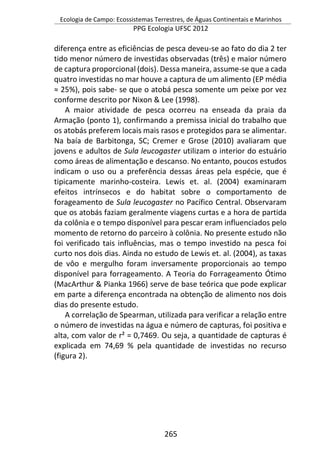 Ecologia de Campo: Ecossistemas Terrestres, de Águas Continentais e Marinhos
PPG Ecologia UFSC 2012
265
diferença entre as eficiências de pesca deveu-se ao fato do dia 2 ter
tido menor número de investidas observadas (três) e maior número
de captura proporcional (dois). Dessa maneira, assume-se que a cada
quatro investidas no mar houve a captura de um alimento (EP média
≈ 25%), pois sabe- se que o atobá pesca somente um peixe por vez
conforme descrito por Nixon & Lee (1998).
A maior atividade de pesca ocorreu na enseada da praia da
Armação (ponto 1), confirmando a premissa inicial do trabalho que
os atobás preferem locais mais rasos e protegidos para se alimentar.
Na baía de Barbitonga, SC; Cremer e Grose (2010) avaliaram que
jovens e adultos de Sula leucogaster utilizam o interior do estuário
como áreas de alimentação e descanso. No entanto, poucos estudos
indicam o uso ou a preferência dessas áreas pela espécie, que é
tipicamente marinho-costeira. Lewis et. al. (2004) examinaram
efeitos intrínsecos e do habitat sobre o comportamento de
forageamento de Sula leucogaster no Pacífico Central. Observaram
que os atobás faziam geralmente viagens curtas e a hora de partida
da colônia e o tempo disponível para pescar eram influenciados pelo
momento de retorno do parceiro à colônia. No presente estudo não
foi verificado tais influências, mas o tempo investido na pesca foi
curto nos dois dias. Ainda no estudo de Lewis et. al. (2004), as taxas
de vôo e mergulho foram inversamente proporcionais ao tempo
disponível para forrageamento. A Teoria do Forrageamento Ótimo
(MacArthur & Pianka 1966) serve de base teórica que pode explicar
em parte a diferença encontrada na obtenção de alimento nos dois
dias do presente estudo.
A correlação de Spearman, utilizada para verificar a relação entre
o número de investidas na água e número de capturas, foi positiva e
alta, com valor de r² = 0,7469. Ou seja, a quantidade de capturas é
explicada em 74,69 % pela quantidade de investidas no recurso
(figura 2).
 