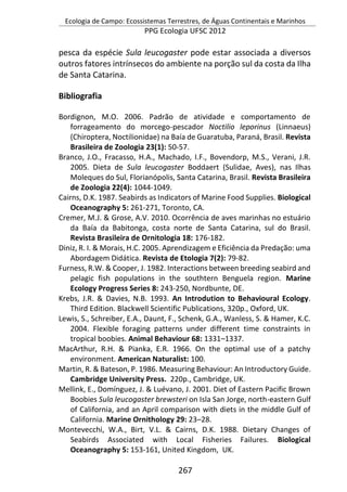 Ecologia de Campo: Ecossistemas Terrestres, de Águas Continentais e Marinhos
PPG Ecologia UFSC 2012
267
pesca da espécie Sula leucogaster pode estar associada a diversos
outros fatores intrínsecos do ambiente na porção sul da costa da Ilha
de Santa Catarina.
Bibliografia
Bordignon, M.O. 2006. Padrão de atividade e comportamento de
forrageamento do morcego-pescador Noctilio leporinus (Linnaeus)
(Chiroptera, Noctilionidae) na Baía de Guaratuba, Paraná, Brasil. Revista
Brasileira de Zoologia 23(1): 50-57.
Branco, J.O., Fracasso, H.A., Machado, I.F., Bovendorp, M.S., Verani, J.R.
2005. Dieta de Sula leucogaster Boddaert (Sulidae, Aves), nas Ilhas
Moleques do Sul, Florianópolis, Santa Catarina, Brasil. Revista Brasileira
de Zoologia 22(4): 1044-1049.
Cairns, D.K. 1987. Seabirds as Indicators of Marine Food Supplies. Biological
Oceanography 5: 261-271, Toronto, CA.
Cremer, M.J. & Grose, A.V. 2010. Ocorrência de aves marinhas no estuário
da Baía da Babitonga, costa norte de Santa Catarina, sul do Brasil.
Revista Brasileira de Ornitologia 18: 176-182.
Diniz, R. I. & Morais, H.C. 2005. Aprendizagem e Eficiência da Predação: uma
Abordagem Didática. Revista de Etologia 7(2): 79-82.
Furness, R.W. & Cooper, J. 1982. Interactions between breeding seabird and
pelagic fish populations in the southtern Benguela region. Marine
Ecology Progress Series 8: 243-250, Nordbunte, DE.
Krebs, J.R. & Davies, N.B. 1993. An Introdution to Behavioural Ecology.
Third Edition. Blackwell Scientific Publications, 320p., Oxford, UK.
Lewis, S., Schreiber, E.A., Daunt, F., Schenk, G.A., Wanless, S. & Hamer, K.C.
2004. Flexible foraging patterns under different time constraints in
tropical boobies. Animal Behaviour 68: 1331–1337.
MacArthur, R.H. & Pianka, E.R. 1966. On the optimal use of a patchy
environment. American Naturalist: 100.
Martin, R. & Bateson, P. 1986. Measuring Behaviour: An Introductory Guide.
Cambridge University Press. 220p., Cambridge, UK.
Mellink, E., Domínguez, J. & Luévano, J. 2001. Diet of Eastern Pacific Brown
Boobies Sula leucogaster brewsteri on Isla San Jorge, north-eastern Gulf
of California, and an April comparison with diets in the middle Gulf of
California. Marine Ornithology 29: 23–28.
Montevecchi, W.A., Birt, V.L. & Cairns, D.K. 1988. Dietary Changes of
Seabirds Associated with Local Fisheries Failures. Biological
Oceanography 5: 153-161, United Kingdom, UK.
 