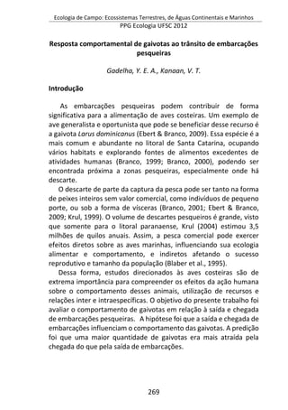 Ecologia de Campo: Ecossistemas Terrestres, de Águas Continentais e Marinhos
PPG Ecologia UFSC 2012
269
Resposta comportamental de gaivotas ao trânsito de embarcações
pesqueiras
Gadelha, Y. E. A., Kanaan, V. T.
Introdução
As embarcações pesqueiras podem contribuir de forma
significativa para a alimentação de aves costeiras. Um exemplo de
ave generalista e oportunista que pode se beneficiar desse recurso é
a gaivota Larus dominicanus (Ebert & Branco, 2009). Essa espécie é a
mais comum e abundante no litoral de Santa Catarina, ocupando
vários habitats e explorando fontes de alimentos excedentes de
atividades humanas (Branco, 1999; Branco, 2000), podendo ser
encontrada próxima a zonas pesqueiras, especialmente onde há
descarte.
O descarte de parte da captura da pesca pode ser tanto na forma
de peixes inteiros sem valor comercial, como indivíduos de pequeno
porte, ou sob a forma de vísceras (Branco, 2001; Ebert & Branco,
2009; Krul, 1999). O volume de descartes pesqueiros é grande, visto
que somente para o litoral paranaense, Krul (2004) estimou 3,5
milhões de quilos anuais. Assim, a pesca comercial pode exercer
efeitos diretos sobre as aves marinhas, influenciando sua ecologia
alimentar e comportamento, e indiretos afetando o sucesso
reprodutivo e tamanho da população (Blaber et al., 1995).
Dessa forma, estudos direcionados às aves costeiras são de
extrema importância para compreender os efeitos da ação humana
sobre o comportamento desses animais, utilização de recursos e
relações inter e intraespecíficas. O objetivo do presente trabalho foi
avaliar o comportamento de gaivotas em relação à saída e chegada
de embarcações pesqueiras. A hipótese foi que a saída e chegada de
embarcações influenciam o comportamento das gaivotas. A predição
foi que uma maior quantidade de gaivotas era mais atraída pela
chegada do que pela saída de embarcações.
 