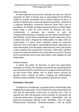 Ecologia de Campo: Ecossistemas Terrestres, de Águas Continentais e Marinhos
PPG Ecologia UFSC 2012
271
Coleta de dados
As observações de campo foram realizadas nos dias um e dois de
novembro de 2012. O horário para as observações foi de 05:00 às
10:00h da manhã, coincidindo com o horário habitual da pesca. O
material utilizado para a coleta de dados foi prancheta, cronômetro
e máquina fotográfica. Conversas informais foram feitas com os
pescadores. Em relação aos dados comportamentais, as observações
foram feitas a cerca de cinco metros de distancia das aves,
considerando a presença das mesmas na zona de
embarque/desembarque. As espécies de aves foram quantificadas e
identificadas. As aves foram quantificadas em dois momentos (antes
e depois) da saída e chegada das embarcações. Os dados sobre as
embarcações e a pesca foram coletados através de conversas
informais com os pescadores: quantidade de peixes capturados por
cada embarcação, peso dos peixes (estimativa por caixa e por quilos)
e quais espécies que compunham o descarte. Além disso, também
se procurou saber da relação entre os pescadores e as aves. O evento
(n) foi considerado como sendo cada saída e cada chegada de cada
embarcação.
Análise de dados
A análise dos dados foi descritiva. A partir das observações
realizadas em campo, foi montada uma planilha de comportamento
que posteriormente foi transferida para o programa Microsoft Excel,
no qual foram feitas tabelas com os dados brutos (número de
gaivotas antes e depois da saída e chegada das embarcações),
estatística básica (médias e erros padrões) e gráficos de colunas.
Resultados e Discussão
A hipótese foi corroborada, as gaivotas foram influenciadas pela
chegada das embarcações. Foram monitoradas oito embarcações em
dois dias de observação, sendo cinco no primeiro dia e três no
segundo dia. Além das gaivotas, foram avistados 21 exemplares de
urubu-da-cabeça-preta (Coragyps atratus, Cathartidae), oito de
garça-branca-pequena (Egretta thula, Ardeidae), cinco de biguá
(Phalacrocorax brasilianus, Phalacrocoracidae) e três de pardal
 