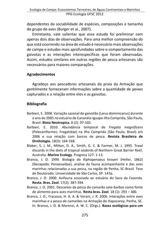 Ecologia de Campo: Ecossistemas Terrestres, de Águas Continentais e Marinhos
PPG Ecologia UFSC 2012
275
dependentes da sociabilidade de espécies, composições e tamanho
do grupo de aves (Burger et al., 2007).
Entretanto, vale salientar que esse estudo foi preliminar com
apenas dois dias de observações. Para uma melhor compreensão do
que está ocorrendo na área de estudo é necessário mais observações
de campo e estudos mais aprofundados sobre o comportamento das
gaivotas e as interações interespecíficas que foram observadas.
Assim, estudos similares em outras regiões de pesca artesanais são
necessários para maiores comparações.
Agradecimentos
Agradeço aos pescadores artesanais da praia da Armação que
gentilmente forneceram informações sobre a quantidade de peixes
capturados e a relação entre eles e as gaivotas.
Bibliografia
Barbieri, E. 2008. Variação sazonal do gaivotão (Larus dominicanus) durante
o ano de 2005 no estuário de Cananéia-Iguape-Ilha Comprida, São Paulo,
Brasil. Biota Neotropica. 8 (2): 97-102.
Barbieri, E. 2010. Abundância temporal de Fregata magnificens
(Pelecaniformes: Fregatidae) na Ilha Comprida (São Paulo, Brasil) em
2006 e sua relação com barcos de pesca. Revista Brasileira de
Ornitologia. 18(3): 164-168.
Blaber, S. J. M., Milton, D. A., Smith, G. C. & Farmer, M. J. 1995. Trawl
discards in the diets of tropical seabirds of Northern Great Barrier Reef,
Australia. Marine Ecology. Progress 127: 1-13.
Branco, J. O. 1999. Biologia do Xiphopenaeus kroyeri (Heller, 1862)
(Decapoda: Penaesaídae), análise da fauna acompanhante e das aves
marinhas relacionadas a sua pesca, na região de Penha, SC-Brasil. Tese
de Doutorado. Universidade de São Carlos, SP. 147p.
Branco, J. O. 2000. Avifauna associada ao estuário do Saco da Fazenda.
Revta. Bras. Zool. 17(2): 387-394.
Branco, J. O. 2001. Descartes da pesca do camarão sete-barbas como fonte
de alimento para aves marinhas. Revta bras. Zool. 18 (1): 293 – 300.
Branco, J. O., Fracasso, H. A. A. & Verani, J. R. 2006. Interações entre aves
marinhas e a pesca de camarões na Armação do Itapocoroy, Penha, SC.
In: Branco, J. O. & Marenzi, A. W. C. (Orgs.). Bases ecológicas para um
 