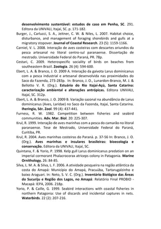 desenvolvimento sustentável: estudos de caso em Penha, SC. 291.
Editora da UNIVALI, Itajaí, SC. p. 171-182.
Burger, J., Carlucci, S. A., Jeitner, C. W. & Niles, L. 2007. Habitat choice,
disturbance, and management of foraging shorebirds and gulls at a
migratory stopover. Journal of Coastal Research. 23 (5): 1159-1166.
Carniel, V. L. 2008. Interação de aves costeiras com descartes oriundos da
pesca artesanal no litoral centro-sul paranaense. Dissertação de
mestrado. Universidade Federal do Paraná, PR. 78p.
Cestari, C. 2009. Heterospecific sociality of birds on beaches from
southeastern Brazil. Zoologia. 26 (4): 594-600.
Ebert, L. A. & Branco, J. O. 2009 A. Interação da gaivota Larus dominicanus
com a pesca industrial e artesanal desenvolvida nas proximidades do
Saco da Fazenda, 273-283p. In: Branco, J. O., Lunardon-Branco, M. J. &
Bellotto V. R. (Org.). Estuário do Rio Itajaí-Açú, Santa Catarina:
caracterização ambiental e alterações antrópicas. Editora UNIVALI,
Itajaí, SC. 312p.
Ebert, L. A. & Branco, J. O. 2009 B. Variação sazonal na abundância de Larus
dominicanus (Aves, Laridae) no Saco da Fazenda, Itajaí, Santa Catarina.
Iheringia, Sér. Zool. 99 (4): 437-441.
Furness, R. W. 1982. Competition between fisheries and seabird
communities. Adv. Mar. Biol. 20: 225-307.
Krul, R. 1999. Interação de aves marinhas com a pesca do camarão no litoral
paranaense. Tese de Mestrado, Universidade Federal do Paraná,
Curitiba, PR.
Krul, R. 2004. Aves marinhas costeiras do Paraná. p. 37-56 In: Branco, J. O.
(Org.). Aves marinhas e insulares brasileiras: bioecologia e
conservação. Editora da UNIVALI, Itajaí, SC.
Quintana, F. & Yorio, P. 1998. Kelp gull Larus dominicanus predation on an
imperial cormorant Phalacrocorax atriceps colony in Patagonia. Marine
Ornithology. 26: 84-85.
Silva, L. M. A. & Silva, L. F. 2006. A atividade pesqueira na região atlântica da
costa do Amapá: Município do Amapá, Pracuúba, Tartarugalzinho e
baixo Araguari. In: Neto, S. V. C. (Org.). Inventário Biológico das Áreas
do Sucuriju e Região dos Lagos, no Amapá: Relatório Final PROBIO -
Macapá: IEPA, 2006. 218p.
Yorio, P. & Caille, G. 1999. Seabird interactions with coastal fisheries in
northern Patagonia: Use of discards and incidental captures in nets.
Waterbirds. 22 (2): 207-216.
 