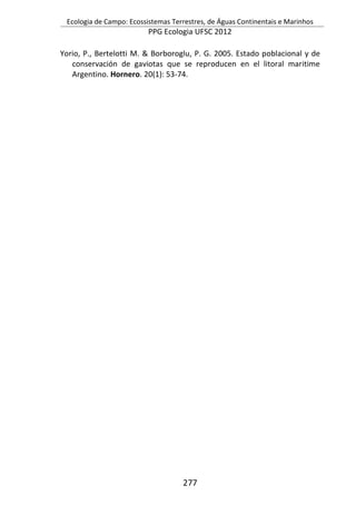 Ecologia de Campo: Ecossistemas Terrestres, de Águas Continentais e Marinhos
PPG Ecologia UFSC 2012
277
Yorio, P., Bertelotti M. & Borboroglu, P. G. 2005. Estado poblacional y de
conservación de gaviotas que se reproducen en el litoral maritime
Argentino. Hornero. 20(1): 53-74.
 