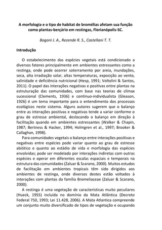 A morfologia e o tipo de habitat de bromélias afetam sua função
como plantas-berçário em restingas, Florianópolis-SC.
Bogoni J. A., Rezende R. S., Castellani T. T.
Introdução
O estabelecimento das espécies vegetais está condicionado a
diversos fatores principalmente em ambientes estressantes como a
restinga, onde pode ocorrer soterramento por areia, inundações,
seca, alta irradiação solar, altas temperaturas, exposição ao vento,
salinidade e deficiência nutricional (Hesp, 1991; Voltolini & Santos,
2011). O papel das interações negativas e positivas entre plantas na
estruturação das comunidades, com base nas teorias de clímax
sucessional (Clements, 1936) e contínuo-individualista (Gleason,
1926) é um tema importante para o entendimento dos processos
ecológicos neste sistema. Alguns autores sugerem que o balanço
entre as interações positivas e negativas tende a variar conforme o
grau de estresse ambiental, deslocando o balanço em direção à
facilitação quando em ambientes estressantes (Walker & Chapin,
1987; Bertness & Hacker, 1994; Holmgren et al., 1997; Brooker &
Callaghan, 1998).
Para comunidades vegetais o balanço entre interações positivas e
negativas entre espécies pode variar quanto ao grau de estresse
abiótico e quanto ao estádio de vida e morfologia das espécies
envolvidas; pode ser modelado por interações indiretas com outras
espécies e operar em diferentes escalas espaciais e temporais na
estrutura das comunidades (Zaluar & Scarano, 2000). Muitos estudos
de facilitação em ambientes tropicais têm sido dirigidos aos
ambientes de restinga, onde diversos destes estão voltados à
interações com plantas da família Bromeliaceae (Zaluar & Scarano,
2000).
A restinga é uma vegetação de características muito peculiares
(Hueck, 1955) incluída no domínio da Mata Atlântica (Decreto
Federal 750, 1993; Lei 11.428, 2006). A Mata Atlantica compreende
um conjunto muito diversificado de tipos de vegetação e ocupando
 