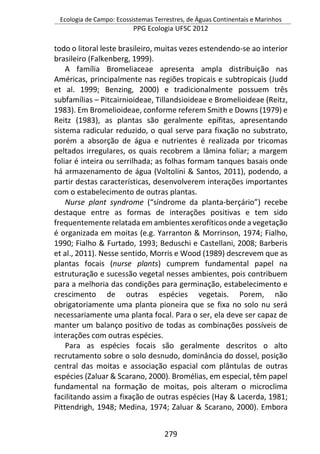 Ecologia de Campo: Ecossistemas Terrestres, de Águas Continentais e Marinhos
PPG Ecologia UFSC 2012
279
todo o litoral leste brasileiro, muitas vezes estendendo-se ao interior
brasileiro (Falkenberg, 1999).
A família Bromeliaceae apresenta ampla distribuição nas
Américas, principalmente nas regiões tropicais e subtropicais (Judd
et al. 1999; Benzing, 2000) e tradicionalmente possuem três
subfamílias – Pitcairnioideae, Tillandsioideae e Bromelioideae (Reitz,
1983). Em Bromelioideae, conforme referem Smith e Downs (1979) e
Reitz (1983), as plantas são geralmente epífitas, apresentando
sistema radicular reduzido, o qual serve para fixação no substrato,
porém a absorção de água e nutrientes é realizada por tricomas
peltados irregulares, os quais recobrem a lâmina foliar; a margem
foliar é inteira ou serrilhada; as folhas formam tanques basais onde
há armazenamento de água (Voltolini & Santos, 2011), podendo, a
partir destas características, desenvolverem interações importantes
com o estabelecimento de outras plantas.
Nurse plant syndrome (“síndrome da planta-berçário”) recebe
destaque entre as formas de interações positivas e tem sido
frequentemente relatada em ambientes xerofíticos onde a vegetação
é organizada em moitas (e.g. Yarranton & Morrinson, 1974; Fialho,
1990; Fialho & Furtado, 1993; Beduschi e Castellani, 2008; Barberis
et al., 2011). Nesse sentido, Morris e Wood (1989) descrevem que as
plantas focais (nurse plants) cumprem fundamental papel na
estruturação e sucessão vegetal nesses ambientes, pois contribuem
para a melhoria das condições para germinação, estabelecimento e
crescimento de outras espécies vegetais. Porem, não
obrigatoriamente uma planta pioneira que se fixa no solo nu será
necessariamente uma planta focal. Para o ser, ela deve ser capaz de
manter um balanço positivo de todas as combinações possíveis de
interações com outras espécies.
Para as espécies focais são geralmente descritos o alto
recrutamento sobre o solo desnudo, dominância do dossel, posição
central das moitas e associação espacial com plântulas de outras
espécies (Zaluar & Scarano, 2000). Bromélias, em especial, têm papel
fundamental na formação de moitas, pois alteram o microclima
facilitando assim a fixação de outras espécies (Hay & Lacerda, 1981;
Pittendrigh, 1948; Medina, 1974; Zaluar & Scarano, 2000). Embora
 