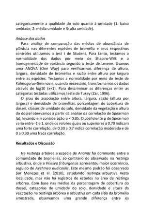 categoricamente a qualidade do solo quanto à umidade (1: baixa
umidade, 2: média umidade e 3: alta umidade).
Análise dos dados
Para análise de comparação das médias de abundância de
plântula nas diferentes espécies de bromélia e seus respectivos
controles utilizamos o test t de Student. Para tanto, testamos a
normalidade dos dados por meio de Shapiro-Wilk e a
homogeneidade de variância segundo o teste de Levene. Usamos
uma ANOVA (One Way) para verificarmos diferença de altura,
largura, densidade de bromélias e razão entre altura por largura
entre as espécies. Testamos a normalidade por meio do teste de
Kolmogorov-Smirnov e, quando necessário, transformamos os dados
através de log10 (x+1). Para descriminar as diferenças entre as
categorias testadas utilizamos teste de Tukey (Zar, 1996).
O grau de associação entre altura, largura, razão (altura por
largura) e densidade de bromélias, porcentagem de cobertura de
dossel, classes de umidade do solo, densidade da vegetação e altura
do dossel obervamos a partir da análise da correlação de Spearman
(ρ), levando em consideração p < 0.05. O coeficiente ρ de Spearman
varia entre -1 e 1, onde os valores iguais ou superiores a 0.70 indicam
uma forte correlação, de 0.30 a 0.7 indica correlação moderada e de
0 a 0.30 uma fraca correlação.
Resultados e Discussão
Na restinga arbórea a espécie de Ananas foi dominante entre a
comunidade de bromélias, ao contrário do observado na restinga
arbustiva, onde a Vriesea friburgensis apresentou maior ocorrência,
seguido de Aechmea nudicaulis. Este mesmo padrão foi observado
por Menezes et al. (2010), estudando restinga arbustiva nesta
localidade, mas não há registros de estudos na área de restinga
arbórea. Com base nas médias da porcentagem de cobertura do
dossel, categorias de umidade do solo, densidade e altura da
vegetação na restinga arbórea e arbustiva em cada sítio da bromélia
amostrada, observamos uma grande diferença entre os
 