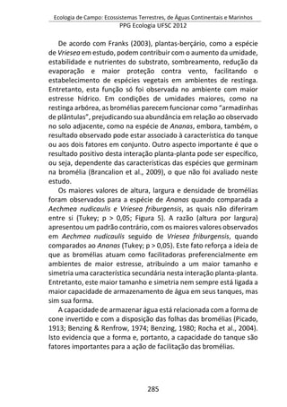 Ecologia de Campo: Ecossistemas Terrestres, de Águas Continentais e Marinhos
PPG Ecologia UFSC 2012
285
De acordo com Franks (2003), plantas-berçário, como a espécie
de Vriesea em estudo, podem contribuir com o aumento da umidade,
estabilidade e nutrientes do substrato, sombreamento, redução da
evaporação e maior proteção contra vento, facilitando o
estabelecimento de espécies vegetais em ambientes de restinga.
Entretanto, esta função só foi observada no ambiente com maior
estresse hídrico. Em condições de umidades maiores, como na
restinga arbórea, as bromélias parecem funcionar como “armadinhas
de plântulas”, prejudicando sua abundância em relação ao observado
no solo adjacente, como na espécie de Ananas, embora, também, o
resultado observado pode estar associado à característica do tanque
ou aos dois fatores em conjunto. Outro aspecto importante é que o
resultado positivo desta interação planta-planta pode ser específico,
ou seja, dependente das características das espécies que germinam
na bromélia (Brancalion et al., 2009), o que não foi avaliado neste
estudo.
Os maiores valores de altura, largura e densidade de bromélias
foram observados para a espécie de Ananas quando comparada a
Aechmea nudicaulis e Vriesea friburgensis, as quais não diferiram
entre si (Tukey; p > 0,05; Figura 5). A razão (altura por largura)
apresentou um padrão contrário, com os maiores valores observados
em Aechmea nudicaulis seguido de Vriesea friburgensis, quando
comparados ao Ananas (Tukey; p > 0,05). Este fato reforça a ideia de
que as bromélias atuam como facilitadoras preferencialmente em
ambientes de maior estresse, atribuindo a um maior tamanho e
simetria uma característica secundária nesta interação planta-planta.
Entretanto, este maior tamanho e simetria nem sempre está ligada a
maior capacidade de armazenamento de água em seus tanques, mas
sim sua forma.
A capacidade de armazenar água está relacionada com a forma de
cone invertido e com a disposição das folhas das bromélias (Picado,
1913; Benzing & Renfrow, 1974; Benzing, 1980; Rocha et al., 2004).
Isto evidencia que a forma e, portanto, a capacidade do tanque são
fatores importantes para a ação de facilitação das bromélias.
 