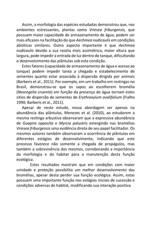 Assim, a morfologia das espécies estudadas demonstrou que, nos
ambientes estressantes, plantas como Vriesea friburgensis, que
possuem maior capacidade de armazenamento de água, podem ser
mais eficazes na facilitação do que Aechmea nudicaulis em condições
abióticas similares. Outro aspecto importante é que Aechmea
nudicaulis devido a sua roseta mais assimétrica, maior altura que
largura, pode impedir a entrada de luz dentro do tanque, dificultando
o desenvolvimento das plântulas sob esta condição.
Estes fatores (capacidade de armazenamento de água e acesso ao
tanque) podem impedir tanto a chegada e estabelecimento de
sementes quanto estar associada à dispersão dirigida por animais
(Barberis et al., 2011). Por exemplo, em um trabalho em restingas no
Brasil, demonstrou-se que os sapos ao escolherem bromélia
(Neoregelia cruenta) em função da presença de água tornam estes
sítios de dispersão de sementes de Erythroxylum ovalifolium (Fialho
1990; Barberis et al., 2011).
Apesar de neste estudo, nossa abordagem ser apenas na
abundância das plântulas, Menezes et al. (2010), ao estudarem a
mesma restinga arbustiva observaram que a expressiva abundância
de Guapira opposita e Myrcia palustris emergindo nas bromélias
Vriesea friburgensis uma evidência direta de seu papel facilitador. Os
mesmos autores também observaram a ocorrência de plântulas em
diferentes estágios de desenvolvimento, indicando que este
processo favorece não somente a chegada de propágulos, mas
também a sobrevivência dos mesmos, corroborando a importância
da morfologia e do habitat para a manutenção desta função
ecológica.
Estes resultados mostram que em condições com maior
umidade e proteção possibilita um melhor desenvolvimento das
bromélias, apesar desta perder sua função ecológica. Assim, estas
possuem uma importante função nos estágios iniciais de sucessão e
condições adversas de habitat, modificando sua interação positiva
 