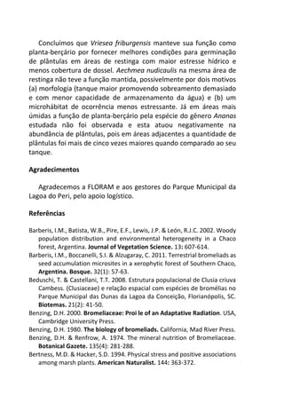 Concluímos que Vriesea friburgensis manteve sua função como
planta-berçário por fornecer melhores condições para germinação
de plântulas em áreas de restinga com maior estresse hídrico e
menos cobertura de dossel. Aechmea nudicaulis na mesma área de
restinga não teve a função mantida, possivelmente por dois motivos
(a) morfologia (tanque maior promovendo sobreamento demasiado
e com menor capacidade de armazenamento da água) e (b) um
microhábitat de ocorrência menos estressante. Já em áreas mais
úmidas a função de planta-berçário pela espécie do gênero Ananas
estudada não foi observada e esta atuou negativamente na
abundância de plântulas, pois em áreas adjacentes a quantidade de
plântulas foi mais de cinco vezes maiores quando comparado ao seu
tanque.
Agradecimentos
Agradecemos a FLORAM e aos gestores do Parque Municipal da
Lagoa do Peri, pelo apoio logístico.
Referências
Barberis, I.M., Batista, W.B., Pire, E.F., Lewis, J.P. & León, R.J.C. 2002. Woody
population distribution and environmental heterogeneity in a Chaco
forest, Argentina. Journal of Vegetation Science. 13: 607-614.
Barberis, I.M., Boccanelli, S.I. & Alzugaray, C. 2011. Terrestrial bromeliads as
seed accumulation microsites in a xerophytic forest of Southern Chaco,
Argentina. Bosque. 32(1): 57-63.
Beduschi, T. & Castellani, T.T. 2008. Estrutura populacional de Clusia criuva
Cambess. (Clusiaceae) e relação espacial com espécies de bromélias no
Parque Municipal das Dunas da Lagoa da Conceição, Florianópolis, SC.
Biotemas. 21(2): 41-50.
Benzing, D.H. 2000. Bromeliaceae: Proi le of an Adaptative Radiation. USA,
Cambridge University Press.
Benzing, D.H. 1980. The biology of bromeliads. California, Mad River Press.
Benzing, D.H. & Renfrow, A. 1974. The mineral nutrition of Bromeliaceae.
Botanical Gazete. 135(4): 281-288.
Bertness, M.D. & Hacker, S.D. 1994. Physical stress and positive associations
among marsh plants. American Naturalist. 144: 363-372.
 
