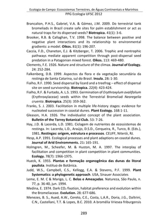 Ecologia de Campo: Ecossistemas Terrestres, de Águas Continentais e Marinhos
PPG Ecologia UFSC 2012
289
Brancalion, P.H.S., Gabriel, V.A. & Gómez, J.M. 2009. Do terrestrial tank
bromeliads in Brazil create safe sites for palm establishment or act as
natural traps for its dispersed seeds? Biotropica. 41(1): 3-6.
Brooker, R.B. & Callaghan, T.V. 1998. The balance between positive and
negative plant interactions and its relationship to environmental
gradients: a model. Oikos. 81(1): 196-207.
Caccia, F.D., Chaneton, E.J. & Kitzberger, T. 2006. Trophic and nontrophic
pathways mediate apparent competition through post-dispersal seed
predation in a Patagonian mixed forest. Oikos. 113: 469-480.
Clements, F.E. 1926. Nature and structure of the climax. Journal of Ecology.
24: 252-284.
Falkenberg, D.B. 1999. Aspectos da flora e da vegetação secundária da
restinga de Santa Catarina, sul do Brasil. Insula. 28: 1-30.
Fialho, R.F. 1990. Seed dispersal by lizard and a treefrog – effect of dispersal
site on seed survivorship. Biotropica. 22(4): 423-424.
Fialho, R.F. & Furtado, A. L.S. 1993. Germination of Erythroxylum ovalifolium
(Erythroxylaceae) seeds within the Terrestrial Bromeliad Neoregelia
cruenta. Biotropica. 25(3): 359-362.
Franks, S. J. 2003. Facilitation in multiple life-history stages: evidence for
nucleated succession in coastal dunes. Plant Ecology. 168:1-11.
Gleason, H.A. 1926. The individualist concept of the plant association.
Bulletin of the Torrey Botanical Club. 53: 7-26.
Hay, J.D. & Lacerda, L.D. 1981. Ciclagem de nutrientes de ecossistemas de
restinga. In: Lacerda, L.D., Araújo, D.S.D., Cerqueira, R., Turco, B. (Eds.),
1981. Restingas: origem, estrutura e processos. CEUFF, Niterói, RJ.
Hesp, A.P. 1991. Ecological processes and plant adaptions on coastal dunes.
Journal of Arid Enviromments. 21: 165-191.
Holmgren, M., Scheefer, M. & Huston, M. A. 1997. The interplay of
facilitation and competition in plant competition in plant communities.
Ecology. 78(7): 1966-1975.
Hueck, K. 1955. Plantas e formação organogênica das dunas do litoral
paulista. Instituo de Botânica.
Judd, W.S., Campbell, C.S., Kellogg, E.A. & Stevens, P.F. 1999. Plant
Systematics: a phylogenetic approach. USA, Sinauer Associates
Leme, E. M. C & Marigo, L. C. Belas e Ameaçadas. Natureza, São Paulo, n.
77, p. 36-40, jun. 1994.
Medina, E. 1974. Dark CO2 fixation, habitat preference and evolution within
the Bromeliaceae. Evolution. 28: 677-686.
Menezes, B. S., Aued, A.W., Cereto, C.E., Costa, L.A.R., Doria, J.G., Daltrini,
C.N., Castellani, T.T. & Lopes, B.C. 2010. A bromélia Vriesea friburgensis
 