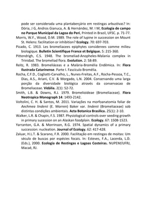 pode ser considerada uma plantaberçário em restingas arbustivas? In:
Dória, J G, Andros Gianuca, A. & Hernández, M. I M, Ecologia de campo
no Parque Municipal da Lagoa do Peri, Printed in Brazil, UFSC. p. 71-77.
Morris, W.F., Wood, D.M. 1989. The role of lupine in succession on Mount
St. Helens: facilitation or inhibition? Ecology. 70: 697-703.
Picado, C. 1913. Les bromeliacees epiphytes considerees comme milieu
biologique. Bulletin Scientifique France et Belgique. 5: 215-360.
Pittendrigh, C.S. 1948. The bromeliad-Anopheles-Malania complex in
Trinidad. The bromeliad flora. Evolution. 2: 58-89.
Reitz, R. 1983. Bromeliáceas e a Malária-Bromélia Endêmica. In: Flora
Ilustrada Catarinense. Parte I. Fascículo Bromélia.
Rocha, C.F.D., Cogliatti-Carvalho, L., Nunes-Freitas, A.F., Rocha-Pessoa, T.C.,
Dias, A.S., Ariani, C.V. & Morgado, L.N. 2004. Conservando uma larga
porção da diversidade biológica através da conservacao de
Bromeliaceae. Vidália. 2(1): 52-72.
Smith, L.B. & Downs, R.J. 1979. Bromelioideae (Bromeliaceae). Flora
Neotropica Monograph 14: 1493-2142.
Voltolini, C. H. & Santos, M. 2011. Variações na morfoanatomia foliar de
Aechmea lindenii (E. Morren) Baker var. lindenii (Bromeliaceae) sob
distintas condições ambientais. Acta Botanica Brasilica. 25(1): 2-10.
Walker, L.R. & Chapin, F.S. 1987. Physiological controls over seeding growth
in primary sucession on an Alaskan foodplain. Ecology. 67: 1508-1523.
Yarranton, G.A. & Morrinson, R.G. 1974. Spatial dynamics of a primary
succession: nucleation. Journal of Ecology. 62: 417-428.
Zaluar, H.L.T. & Scarano, F.R. 2000. Facilitação em restingas de moitas: Um
século de buscas por espécies focais. In: Esteves, F.A., Lacerda, L.D.
(Eds.), 2000. Ecologia de Restingas e Lagoas Costeiras. NUPEM/UFRJ,
Macaé, RJ.
 