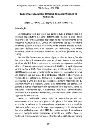 Ecologia de Campo: Ecossistemas Terrestres, de Águas Continentais e Marinhos
PPG Ecologia UFSC 2012
291
Solanum pseudoquina: o tamanho da planta influencia na
herbivoria?
Angri, C., Farias, D. L., Lopes, B. C., Castellani, T. T.
Introdução
A Herbivoria é um processo que pode reduzir o crescimento e o
sucesso reprodutivo de uma determinada planta, a qual pode
responder de formas variadas dependendo do seu crescimento e sua
filogenia (Gurevitch et al., 2009). Os herbívoros são quase sempre
seletivos quanto à planta a ser consumida. Porém, muitas plantas
possuem defesas contra os ataques de herbívoros, tais como
espinhos, pelos e compostos químicos secundários (Schulze et al.,
2002).
Na família Solanaceae existem algumas destas interações de
herbivoria bem documentadas para o gênero Solanum, nativo da
América do Sul. Existe interesse no controle de algumas espécies
deste gênero de planta que provocam distúrbios na agricultura na
África do Sul e EUA. Para minimizar este problema, Olckers et al.
(2002) realizaram um levantamento de prováveis insetos herbívoros
de Solanum na sua área de distribuição natural e observaram a
variedade de Coleoptera, Hemiptera e Lepidoptera que estavam
associados a uma ou mais das espécies Solanum mauritianum, S.
sisymbriifolium e S. viarum. Muitos dos herbívoros são comuns ao
gênero e outros encontrados em apenas uma das espécies, como os
besouros Acallepitrix sp., Collabismus notulatus, Conotrachelus
squalidus e Anthonomus morticinus, que atuariam como potenciais
agentes de biocontrole.
Além da herbivoria, outros tipos de interações podem ser
observados entre insetos e plantas do gênero Solanum. Há, por
exemplo, a existência de mutualismo defensivo entre a espécie
Solanum paludosum e as formigas que as protegem de ataques de
herbívoros (Rodrigues et al., 2012). Em contra partida, S. paludosum
oferece nectário extra-reprodutivo presente em botões, flores e
frutos. Já em Solanum hexandrum, Krohling et al. (2010) observaram
 