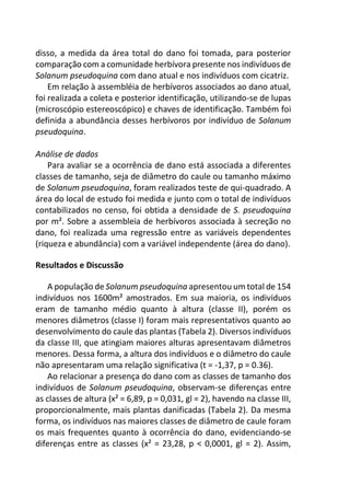 disso, a medida da área total do dano foi tomada, para posterior
comparação com a comunidade herbívora presente nos indivíduos de
Solanum pseudoquina com dano atual e nos indivíduos com cicatriz.
Em relação à assembléia de herbívoros associados ao dano atual,
foi realizada a coleta e posterior identificação, utilizando-se de lupas
(microscópio estereoscópico) e chaves de identificação. Também foi
definida a abundância desses herbívoros por indivíduo de Solanum
pseudoquina.
Análise de dados
Para avaliar se a ocorrência de dano está associada a diferentes
classes de tamanho, seja de diâmetro do caule ou tamanho máximo
de Solanum pseudoquina, foram realizados teste de qui-quadrado. A
área do local de estudo foi medida e junto com o total de indivíduos
contabilizados no censo, foi obtida a densidade de S. pseudoquina
por m². Sobre a assembleia de herbívoros associada à secreção no
dano, foi realizada uma regressão entre as variáveis dependentes
(riqueza e abundância) com a variável independente (área do dano).
Resultados e Discussão
A população de Solanum pseudoquina apresentou um total de 154
indivíduos nos 1600m² amostrados. Em sua maioria, os indivíduos
eram de tamanho médio quanto à altura (classe II), porém os
menores diâmetros (classe I) foram mais representativos quanto ao
desenvolvimento do caule das plantas (Tabela 2). Diversos indivíduos
da classe III, que atingiam maiores alturas apresentavam diâmetros
menores. Dessa forma, a altura dos indivíduos e o diâmetro do caule
não apresentaram uma relação significativa (t = -1,37, p = 0.36).
Ao relacionar a presença do dano com as classes de tamanho dos
indivíduos de Solanum pseudoquina, observam-se diferenças entre
as classes de altura (x² = 6,89, p = 0,031, gl = 2), havendo na classe III,
proporcionalmente, mais plantas danificadas (Tabela 2). Da mesma
forma, os indivíduos nas maiores classes de diâmetro de caule foram
os mais frequentes quanto à ocorrência do dano, evidenciando-se
diferenças entre as classes (x² = 23,28, p < 0,0001, gl = 2). Assim,
 