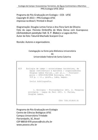 Ecologia de Campo: Ecossistemas Terrestres, de Águas Continentais e Marinhos
PPG Ecologia UFSC 2012
Programa de Pós-Graduação em Ecologia – CCB - UFSC
Copyright © 2013 – PPG Ecologia UFSC
Impresso no Brasil / Printed in Brazil
Diagramação: Douglas Lemos Farias e Ana Flora Sarti de Oliveira
Foto da capa: Floresta Ombrófila de Mata Densa com Guarapuvus
(Schizolobium parahyba Vell. S. F. Blake) e a Lagoa do Peri.
Autor da foto: Takumã Machado Scarponi Cruz
Revisão: Autores e organizadores
Catalogação na fonte pela Biblioteca Universitária
da
Universidade Federal de Santa Catarina
Programa de Pós-Graduação em Ecologia
Centro de Ciências Biológicas UFSC
Campus Universitário Trindade
Florianópolis, SC, Brasil
CEP 88010-970 poseco@ccb.ufsc.br
www.poseco.ufsc.br
E19 Ecologia de campo : ecossistemas terrestres, de
águas continentais e marinhos / organizadores:
Douglas Lemos Farias...[et al.]. – Florianó-
polis : UFSC/CCB/PPGE Ecologia, 2013.
319 p. : il., grafs., tabs, mapas.
Inclui bibliografia.
1. Ecologia – Florianópolis (SC). 2. Pesquisa
ecológica – Lagoa do Peri (SC). I. Farias,
Douglas Lemos.
CDU: 556.55(816.4)
 