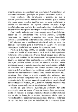 encontraram que a porcentagem de cobertura de P. umbellatum foi
maior em áreas com S. parahyba do que em áreas sem a espécie.
Esses resultados não corroboram a predição de que a
porcentagem de cobertura de Piper diminui à medida que as árvores
têm maior idade, e podem significar que, em uma escala local, o
padrão de deciduidade da espécie arbórea estudada esteja
beneficiando a permanência de espécies pioneiras e/ou herbáceas
em detrimento de espécies de estágios sucessionais mais avançados.
Com relação à abertura do dossel, parece que a P. umbellatum,
apesar de ser considerada uma espécie pioneira, apresenta
capacidade de colonizar ambientes com menor intensidade
luminosa, apresentando certa tolerância à sombra. Hubbel & Foster
(1987) afirmam que a deciduidade do dossel pode ser uma das
possíveis explicações para a ocorrência de juvenis de espécies
pioneiras no sub-bosque, no caso de florestas estacionais.
Pritchard & Comeau (2004), em estudo realizado em florestas
boreais no Canadá, afirmaram que o perfil vertical de luz pode ser
fortemente influenciado pela estrutura do sub-bosque, o que o levou
a sugerir que modelos de desenvolvimento de espécies herbáceas
devem ser desenvolvidos localmente, no sentido de prover uma
descrição confiável desses padrões em clareiras sazonais. Neste
sentido, considera-se que não somente a abertura do dossel e a idade
de indivíduos de S. parahyba são fatores determinantes para a
cobertura de P. umbellatum, mas também a complexidade estrutural
dos estratos intermediário da floresta sob a copa de indivíduos de S.
parahyba. Além disso, o arranjo espacial dos indivíduos que
compõem o dossel, a arquitetura de suas copas e suas áreas foliares
podem também determinar o grau de penetração de luz pelo dossel
da floresta (Bianchini et al., 2001), também podendo influenciar nos
padrões de regeneração nos estratos inferiores da floresta.
Ressalta-se que relações significativas poderiam ter sido
encontradas caso um maior número de árvores fosse amostrado,
tendo em vista que o esforço amostral pode ser considerado baixo
em virtude da limitação de tempo. Destaca-se, ainda, que os
resultados obtidos podem ser consequência de diferentes históricos
de uso das áreas nas quais os indivíduos de S. parahyba foram
 