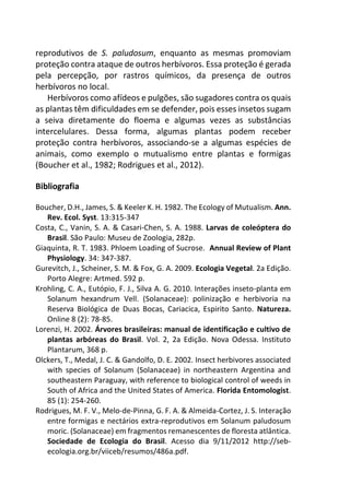 reprodutivos de S. paludosum, enquanto as mesmas promoviam
proteção contra ataque de outros herbívoros. Essa proteção é gerada
pela percepção, por rastros químicos, da presença de outros
herbívoros no local.
Herbívoros como afídeos e pulgões, são sugadores contra os quais
as plantas têm dificuldades em se defender, pois esses insetos sugam
a seiva diretamente do floema e algumas vezes as substâncias
intercelulares. Dessa forma, algumas plantas podem receber
proteção contra herbívoros, associando-se a algumas espécies de
animais, como exemplo o mutualismo entre plantas e formigas
(Boucher et al., 1982; Rodrigues et al., 2012).
Bibliografia
Boucher, D.H., James, S. & Keeler K. H. 1982. The Ecology of Mutualism. Ann.
Rev. Ecol. Syst. 13:315-347
Costa, C., Vanin, S. A. & Casari-Chen, S. A. 1988. Larvas de coleóptera do
Brasil. São Paulo: Museu de Zoologia, 282p.
Giaquinta, R. T. 1983. Phloem Loading of Sucrose. Annual Review of Plant
Physiology. 34: 347-387.
Gurevitch, J., Scheiner, S. M. & Fox, G. A. 2009. Ecologia Vegetal. 2a Edição.
Porto Alegre: Artmed. 592 p.
Krohling, C. A., Eutópio, F. J., Silva A. G. 2010. Interações inseto-planta em
Solanum hexandrum Vell. (Solanaceae): polinização e herbivoria na
Reserva Biológica de Duas Bocas, Cariacica, Espirito Santo. Natureza.
Online 8 (2): 78-85.
Lorenzi, H. 2002. Árvores brasileiras: manual de identificação e cultivo de
plantas arbóreas do Brasil. Vol. 2, 2a Edição. Nova Odessa. Instituto
Plantarum, 368 p.
Olckers, T., Medal, J. C. & Gandolfo, D. E. 2002. Insect herbivores associated
with species of Solanum (Solanaceae) in northeastern Argentina and
southeastern Paraguay, with reference to biological control of weeds in
South of Africa and the United States of America. Florida Entomologist.
85 (1): 254-260.
Rodrigues, M. F. V., Melo-de-Pinna, G. F. A. & Almeida-Cortez, J. S. Interação
entre formigas e nectários extra-reprodutivos em Solanum paludosum
moric. (Solanaceae) em fragmentos remanescentes de floresta atlântica.
Sociedade de Ecologia do Brasil. Acesso dia 9/11/2012 http://seb-
ecologia.org.br/viiceb/resumos/486a.pdf.
 