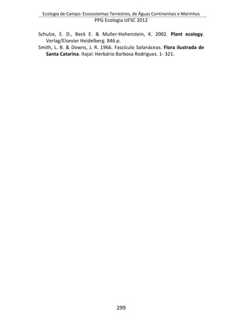Ecologia de Campo: Ecossistemas Terrestres, de Águas Continentais e Marinhos
PPG Ecologia UFSC 2012
299
Schulze, E. D., Beck E. & Muller-Hohenstein, K. 2002. Plant ecology.
Verlag/Elsevier Heidelberg. 846 p.
Smith, L. B. & Downs, J. R. 1966. Fascículo Solanáceas. Flora ilustrada de
Santa Catarina. Itajaí: Herbário Barbosa Rodrigues. 1- 321.
 