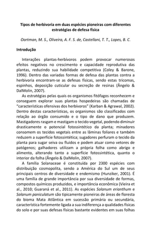 Tipos de herbivoria em duas espécies pioneiras com diferentes
estratégias de defesa física
Oortman, M. S., Oliveira, A. F. S. de, Castellani, T. T., Lopes, B. C.
Introdução
Interações plantas-herbívoros podem provocar numerosos
efeitos negativos no crescimento e capacidade reprodutiva das
plantas, reduzindo sua habilidade competitiva (Coley & Barone,
1996). Dentro das variadas formas de defesa das plantas contra a
herbivoria encontram-se as defesas físicas, sendo estas tricomas,
espinhos, deposição cuticular ou secreção de resinas (Ângelo &
DalMolin, 2007).
As estratégias pelas quais os organismos fitófagos reconhecem e
conseguem explorar suas plantas hospedeiras são chamadas de
“características ofensivas dos herbívoros” (Karban & Agrawal, 2002).
Dentro destas características, os organismos são classificados com
relação ao órgão consumido e o tipo de dano que produzem.
Mastigadores rasgam e mastigam o tecido vegetal, podendo diminuir
drasticamente o potencial fotossintético da planta; minadores
consomem os tecidos vegetais entre as lâminas foliares e também
reduzem a superfície fotossintética; sugadores perfuram o tecido da
planta para sugar seiva ou fluidos e podem atuar como vetores de
patógenos; galhadores utilizam a própria folha como abrigo e
alimento, alterando tanto a superfície fotossintética, quanto o
interior da folha (Ângelo & DalMolin, 2007).
A família Solanaceae é constituída por 2300 espécies com
distribuição cosmopolita, sendo a América do Sul um de seus
principais centros de diversidade e endemismo (Hunziker, 2001). É
uma família de grande importância por sua diversidade de formas,
compostos químicos produzidos, e importância econômica (Vieira et
al., 2010; Guaraná et al., 2011). As espécies Solanum erianthum e
Solanum paniculatum são tipicamente pioneiras de áreas de floresta
do bioma Mata Atlântica em sucessão primária ou secundária,
característica fortemente ligada a sua indiferença a qualidades físicas
do solo e por suas defesas físicas bastante evidentes em suas folhas
 