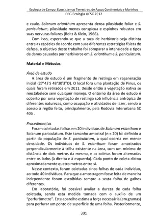 Ecologia de Campo: Ecossistemas Terrestres, de Águas Continentais e Marinhos
PPG Ecologia UFSC 2012
301
e caule. Solanum erianthum apresenta densa pilosidade foliar e S.
paniculatum, pilosidade menos conspícua e espinhos robustos em
suas nervuras foliares (Reitz & Klein, 1966).
Com isso, esperando-se que a taxa de herbivoria seja distinta
entre as espécies de acordo com suas diferentes estratégias físicas de
defesa, o objetivo deste trabalho foi comparar a intensidade e tipos
de danos causados por herbívoros em S. erianthum e S. paniculatum.
Material e Métodos
Área de estudo
A área de estudo é um fragmento de restinga em regeneração
inicial (27°43'S 48°30'3”O). O local fora uma plantação de Pinus, os
quais foram retirados em 2011. Desde então a vegetação nativa se
reestabelece sem qualquer manejo. O entorno da área de estudo é
coberto por uma vegetação de restinga sob influência antrópica de
diferentes naturezas, como ocupação e atividades de lazer, sendo o
acesso à região feito, principalmente, pela Rodovia Interurbana SC
406 .
Procedimentos
Foram coletadas folhas em 20 indivíduos de Solanum erianthum e
Solanum paniculatum. Este tamanho amostral (n = 20) foi definido a
partir da população de S. paniculatum, a qual ocorria em menor
densidade. Os indivíduos de S. erianthum foram amostrados
perpendicularmente à trilha existente na área, com um mínimo de
distância de dois metros da mesma, e as coletas foram alternadas
entre os lados (à direita e à esquerda). Cada ponto de coleta distou
aproximadamente quatro metros entre si.
Nesse contexto, foram coletadas cinco folhas de cada indivíduo,
ao todo 40 indivíduos. Para que a amostragem fosse feita de maneira
independente foram escolhidas sempre a sexta folha de galhos
diferentes.
Em laboratório, foi possível avaliar a dureza de cada folha
coletada, sendo esta medida tomada com o auxílio de um
“perfurômetro”. Este aparelho estima a força necessária (em gramas)
para perfurar um ponto de superfície de uma folha. Posteriormente,
 