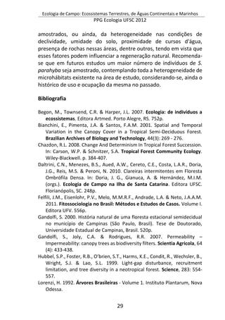 Ecologia de Campo: Ecossistemas Terrestres, de Águas Continentais e Marinhos
PPG Ecologia UFSC 2012
29
amostrados, ou ainda, da heterogeneidade nas condições de
declividade, umidade do solo, proximidade de cursos d'água,
presença de rochas nessas áreas, dentre outros, tendo em vista que
esses fatores podem influenciar a regeneração natural. Recomenda-
se que em futuros estudos um maior número de indivíduos de S.
parahyba seja amostrado, contemplando toda a heterogeneidade de
microhábitats existente na área de estudo, considerando-se, ainda o
histórico de uso e ocupação da mesma no passado.
Bibliografia
Begon, M., Townsend, C.R. & Harper, J.L. 2007. Ecologia: de indivíduos a
ecossistemas. Editora Artmed. Porto Alegre, RS. 752p.
Bianchini, E., Pimenta, J.A. & Santos, F.A.M. 2001. Spatial and Temporal
Variation in the Canopy Cover in a Tropical Semi-Deciduous Forest.
Brazilian Archives of Biology and Technology, 44(3): 269 - 276.
Chazdon, R.L. 2008. Change And Determinism In Tropical Forest Succession.
In: Carson, W.P. & Schnitzer, S.A. Tropical Forest Community Ecology.
Wiley-Blackwell. p. 384-407.
Daltrini, C.N., Menezes, B.S., Aued, A.W., Cereto, C.E., Costa, L.A.R., Doria,
J.G., Reis, M.S. & Peroni, N. 2010. Clareiras intermitentes em Floresta
Ombrófila Densa. In: Doria, J. G., Gianuca, A. & Hernández, M.I.M.
(orgs.). Ecologia de Campo na Ilha de Santa Catarina. Editora UFSC.
Florianópolis, SC. 248p.
Felfili, J.M., Eisenlohr, P.V., Melo, M.M.R.F., Andrade, L.A. & Neto, J.A.A.M.
2011. Fitossociologia no Brasil: Métodos e Estudos de Casos. Volume I.
Editora UFV. 556p.
Gandolfi, S. 2000. História natural de uma floresta estacional semidecidual
no município de Campinas (São Paulo, Brasil). Tese de Doutorado,
Universidade Estadual de Campinas, Brasil. 520p.
Gandolfi, S., Joly, C.A. & Rodrigues, R.R. 2007. Permeability –
Impermeability: canopy trees as biodiversity filters. Scientia Agricola, 64
(4): 433-438.
Hubbel, S.P., Foster, R.B., O’brien, S.T., Harms, K.E., Condit, R., Wechsler, B.,
Wright, S.J. & Lao, S.L. 1999. Light-gap disturbance, recruitment
limitation, and tree diversity in a neotropical forest. Science, 283: 554-
557.
Lorenzi, H. 1992. Árvores Brasileiras - Volume 1. Instituto Plantarum, Nova
Odessa.
 