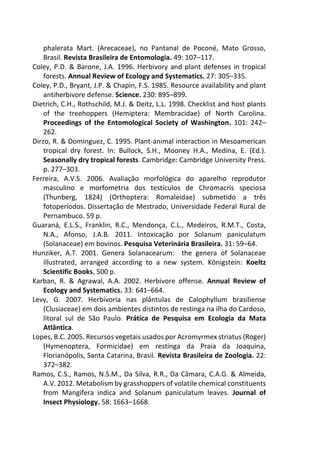 phalerata Mart. (Arecaceae), no Pantanal de Poconé, Mato Grosso,
Brasil. Revista Brasileira de Entomologia. 49: 107–117.
Coley, P.D. & Barone, J.A. 1996. Herbivory and plant defenses in tropical
forests. Annual Review of Ecology and Systematics. 27: 305–335.
Coley, P.D., Bryant, J.P. & Chapin, F.S. 1985. Resource availability and plant
antiherbivore defense. Science. 230: 895–899.
Dietrich, C.H., Rothschild, M.J. & Deitz, L.L. 1998. Checklist and host plants
of the treehoppers (Hemiptera: Membracidae) of North Carolina.
Proceedings of the Entomological Society of Washington. 101: 242–
262.
Dirzo, R. & Dominguez, C. 1995. Plant-animal interaction in Mesoamerican
tropical dry forest. In: Bullock, S.H., Mooney H.A., Medina, E. (Ed.).
Seasonally dry tropical forests. Cambridge: Cambridge University Press.
p. 277–303.
Ferreira, A.V.S. 2006. Avaliação morfológica do aparelho reprodutor
masculino e morfometria dos testículos de Chromacris speciosa
(Thunberg, 1824) (Orthoptera: Romaleidae) submetido a três
fotoperíodos. Dissertação de Mestrado, Universidade Federal Rural de
Pernambuco. 59 p.
Guaraná, E.L.S., Franklin, R.C., Mendonça, C.L., Medeiros, R.M.T., Costa,
N.A., Afonso, J.A.B. 2011. Intoxicação por Solanum paniculatum
(Solanaceae) em bovinos. Pesquisa Veterinária Brasileira. 31: 59–64.
Hunziker, A.T. 2001. Genera Solanacearum: the genera of Solanaceae
illustrated, arranged according to a new system. Königstein: Koeltz
Scientific Books, 500 p.
Karban, R. & Agrawal, A.A. 2002. Herbivore offense. Annual Review of
Ecology and Systematics. 33: 641–664.
Levy, G. 2007. Herbivoria nas plântulas de Calophyllum brasiliense
(Clusiaceae) em dois ambientes distintos de restinga na ilha do Cardoso,
litoral sul de São Paulo. Prática de Pesquisa em Ecologia da Mata
Atlântica.
Lopes, B.C. 2005. Recursos vegetais usados por Acromyrmex striatus (Roger)
(Hymenoptera, Formicidae) em restinga da Praia da Joaquina,
Florianópolis, Santa Catarina, Brasil. Revista Brasileira de Zoologia. 22:
372–382.
Ramos, C.S., Ramos, N.S.M., Da Silva, R.R., Da Câmara, C.A.G. & Almeida,
A.V. 2012. Metabolism by grasshoppers of volatile chemical constituents
from Mangifera indica and Solanum paniculatum leaves. Journal of
Insect Physiology. 58: 1663–1668.
 