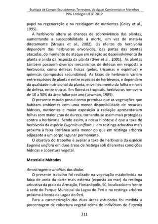 Ecologia de Campo: Ecossistemas Terrestres, de Águas Continentais e Marinhos
PPG Ecologia UFSC 2012
311
papel na regeneração e na reciclagem de nutrientes (Coley et al.,
1995).
A herbivoria altera as chances de sobrevivência das plantas,
aumentando a susceptibilidade à morte, em vez de matá-la
diretamente (Strauss et al., 2002). Os efeitos da herbivoria
dependem dos herbívoros envolvidos, das partes das plantas
atacadas, do momento do ataque em relação ao desenvolvimento da
planta e ainda da resposta da planta (Dyer et al., 2001). As plantas
também possuem diversos mecanismos de defesas em resposta à
herbivoria, como defesas físicas (pelos, tricomas e espinhos) e
químicas (compostos secundários). As taxas de herbivoria variam
entre espécies de planta e entre espécies de herbívoros, e dependem
da qualidade nutricional da planta, envelhecimento da folha e níveis
de defesa, entre outros. Em florestas tropicais, herbívoros removem
de 10 a 30% da área foliar por ano (Lowman, 1985).
O presente estudo possui como premissa que as vegetações que
habitam ambientes com uma menor disponibilidade de recursos
hídricos, nutrientes e maior exposição à radiação apresentariam
folhas com maior grau de dureza, tornando-se assim mais protegidas
contra a herbivoria. Sendo assim, a nossa hipótese é que a taxa de
herbivoria da espécie Eugenia uniflora L. em restinga arbustiva mais
próxima à faixa litorânea seria menor do que em restinga arbórea
adjacente a um corpo lagunar permanente.
O objetivo do trabalho é avaliar a taxa de herbivoria da espécie
Eugenia uniflora em duas áreas de restinga sob diferentes condições
hídricas e cobertura vegetal.
Material e Métodos
Amostragem e análises dos dados
O presente trabalho foi realizado na vegetação estabelecida na
faixa de areia da parte mais externa (exposta ao mar) da restinga
arbustiva da praia da Armação, Florianópolis, SC, localizada em frente
à sede do Parque Municipal da Lagoa do Peri e na restinga arbórea
próxima à borda da Lagoa do Peri.
Para a caracterização das duas áreas estudadas foi medida a
porcentagem de cobertura vegetal acima de indivíduos de Eugenia
 
