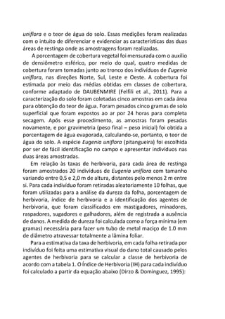 uniflora e o teor de água do solo. Essas medições foram realizadas
com o intuito de diferenciar e evidenciar as características das duas
áreas de restinga onde as amostragens foram realizadas.
A porcentagem de cobertura vegetal foi mensurada com o auxilio
de densiômetro esférico, por meio do qual, quatro medidas de
cobertura foram tomadas junto ao tronco dos indivíduos de Eugenia
uniflora, nas direções Norte, Sul, Leste e Oeste. A cobertura foi
estimada por meio das médias obtidas em classes de cobertura,
conforme adaptado de DAUBENMIRE (Felfili et al., 2011). Para a
caracterização do solo foram coletadas cinco amostras em cada área
para obtenção do teor de água. Foram pesados cinco gramas de solo
superficial que foram expostos ao ar por 24 horas para completa
secagem. Após esse procedimento, as amostras foram pesadas
novamente, e por gravimetria (peso final – peso inicial) foi obtida a
porcentagem de água evaporada, calculando-se, portanto, o teor de
água do solo. A espécie Eugenia uniflora (pitangueira) foi escolhida
por ser de fácil identificação no campo e apresentar indivíduos nas
duas áreas amostradas.
Em relação às taxas de herbivoria, para cada área de restinga
foram amostrados 20 indivíduos de Eugenia uniflora com tamanho
variando entre 0,5 e 2,0 m de altura, distantes pelo menos 2 m entre
si. Para cada indivíduo foram retiradas aleatoriamente 10 folhas, que
foram utilizadas para a análise da dureza da folha, porcentagem de
herbivoria, índice de herbivoria e a identificação dos agentes de
herbivoria, que foram classificados em mastigadores, minadores,
raspadores, sugadores e galhadores, além de registrada a ausência
de danos. A medida de dureza foi calculada como a força mínima (em
gramas) necessária para fazer um tubo de metal maciço de 1.0 mm
de diâmetro atravessar totalmente a lâmina foliar.
Para a estimativa da taxa de herbivoria, em cada folha retirada por
indivíduo foi feita uma estimativa visual do dano total causado pelos
agentes de herbivoria para se calcular a classe de herbivoria de
acordo com a tabela 1. O Índice de Herbivoria (IH) para cada indivíduo
foi calculado a partir da equação abaixo (Dirzo & Dominguez, 1995):
 