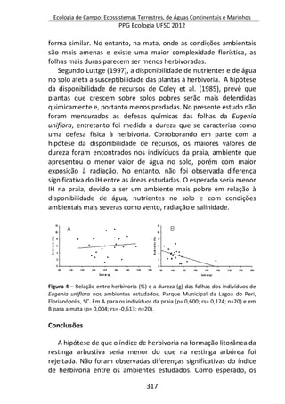 Ecologia de Campo: Ecossistemas Terrestres, de Águas Continentais e Marinhos
PPG Ecologia UFSC 2012
317
forma similar. No entanto, na mata, onde as condições ambientais
são mais amenas e existe uma maior complexidade florística, as
folhas mais duras parecem ser menos herbivoradas.
Segundo Luttge (1997), a disponibilidade de nutrientes e de água
no solo afeta a susceptibilidade das plantas à herbivoria. A hipótese
da disponibilidade de recursos de Coley et al. (1985), prevê que
plantas que crescem sobre solos pobres serão mais defendidas
quimicamente e, portanto menos predadas. No presente estudo não
foram mensurados as defesas químicas das folhas da Eugenia
uniflora, entretanto foi medida a dureza que se caracteriza como
uma defesa física à herbivoria. Corroborando em parte com a
hipótese da disponibilidade de recursos, os maiores valores de
dureza foram encontrados nos indivíduos da praia, ambiente que
apresentou o menor valor de água no solo, porém com maior
exposição à radiação. No entanto, não foi observada diferença
significativa do IH entre as áreas estudadas. O esperado seria menor
IH na praia, devido a ser um ambiente mais pobre em relação à
disponibilidade de água, nutrientes no solo e com condições
ambientais mais severas como vento, radiação e salinidade.
Figura 4 – Relação entre herbivoria (%) e a dureza (g) das folhas dos indivíduos de
Eugenia uniflora nos ambientes estudados, Parque Municipal da Lagoa do Peri,
Florianópolis, SC. Em A para os indivíduos da praia (p= 0,600; rs= 0,124; n=20) e em
B para a mata (p= 0,004; rs= -0,613; n=20).
Conclusões
A hipótese de que o índice de herbivoria na formação litorânea da
restinga arbustiva seria menor do que na restinga arbórea foi
rejeitada. Não foram observadas diferenças significativas do índice
de herbivoria entre os ambientes estudados. Como esperado, os
 