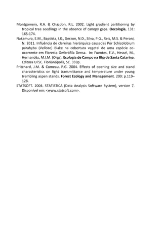 Montgomery, R.A. & Chazdon, R.L. 2002. Light gradient partitioning by
tropical tree seedlings in the absence of canopy gaps. Oecologia, 131:
165-174.
Nakamura, E.M., Baptista, I.K., Gerzon, N.D., Silva, P.G., Reis, M.S. & Peroni,
N. 2011. Influência de clareiras hierárquica causadas Por Schizolobium
parahyba (Vellozo) Blake na cobertura vegetal de uma espécie co-
ocorrente em Floresta Ombrófila Densa. In: Fuentes, E.V., Hessel, M.,
Hernandéz, M.I.M. (Orgs). Ecologia de Campo na Ilha de Santa Catarina.
Editora UFSC. Florianópolis, SC. 359p.
Pritchard, J.M. & Comeau, P.G. 2004. Effects of opening size and stand
characteristics on light transmittance and temperature under young
trembling aspen stands. Forest Ecology and Management. 200: p.119–
128.
STATSOFT. 2004. STATISTICA (Data Analysis Software System), version 7.
Disponível em: <www.statsoft.com>.
 